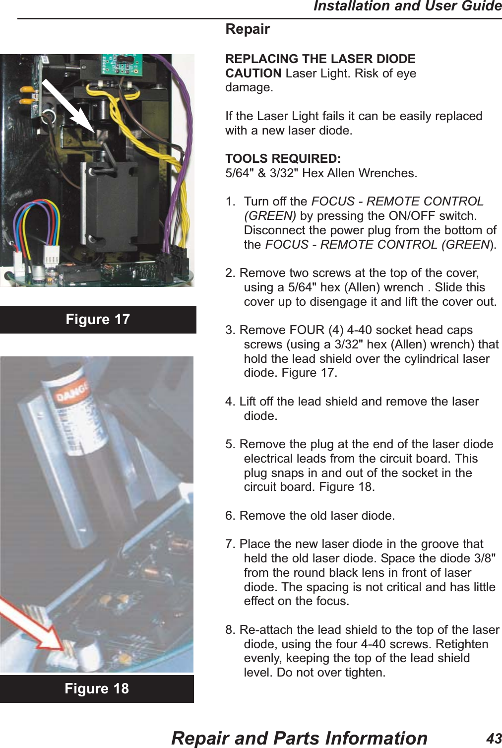RepairREPLACING THE LASER DIODECAUTION Laser Light. Risk of eyedamage.If the Laser Light fails it can be easily replacedwith a new laser diode.TOOLS REQUIRED:5/64" &amp; 3/32" Hex Allen Wrenches.1. Turn off the FOCUS - REMOTE CONTROL(GREEN) by pressing the ON/OFF switch.Disconnect the power plug from the bottom ofthe FOCUS - REMOTE CONTROL (GREEN).2. Remove two screws at the top of the cover,using a 5/64" hex (Allen) wrench . Slide thiscover up to disengage it and lift the cover out.3. Remove FOUR (4) 4-40 socket head capsscrews (using a 3/32" hex (Allen) wrench) thathold the lead shield over the cylindrical laserdiode. Figure 17.                                                      4. Lift off the lead shield and remove the laserdiode.5. Remove the plug at the end of the laser diodeelectrical leads from the circuit board. Thisplug snaps in and out of the socket in thecircuit board. Figure 18.6. Remove the old laser diode.7. Place the new laser diode in the groove thatheld the old laser diode. Space the diode 3/8"from the round black lens in front of laserdiode. The spacing is not critical and has littleeffect on the focus.8. Re-attach the lead shield to the top of the laserdiode, using the four 4-40 screws. Retightenevenly, keeping the top of the lead shieldlevel. Do not over tighten.Figure 17Figure 18Repair and Parts InformationInstallation and User Guide43