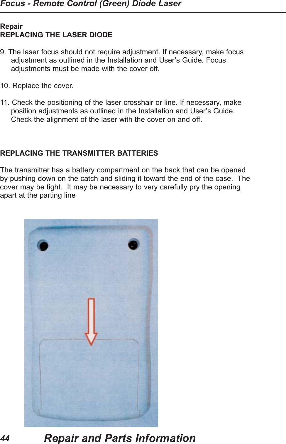 RepairREPLACING THE LASER DIODE9. The laser focus should not require adjustment. If necessary, make focusadjustment as outlined in the Installation and User&rsquo;s Guide. Focusadjustments must be made with the cover off. 10. Replace the cover.11. Check the positioning of the laser crosshair or line. If necessary, makeposition adjustments as outlined in the Installation and User&rsquo;s Guide.Check the alignment of the laser with the cover on and off.REPLACING THE TRANSMITTER BATTERIESThe transmitter has a battery compartment on the back that can be openedby pushing down on the catch and sliding it toward the end of the case.  Thecover may be tight.  It may be necessary to very carefully pry the openingapart at the parting lineRepair and Parts InformationFocus - Remote Control (Green) Diode Laser44