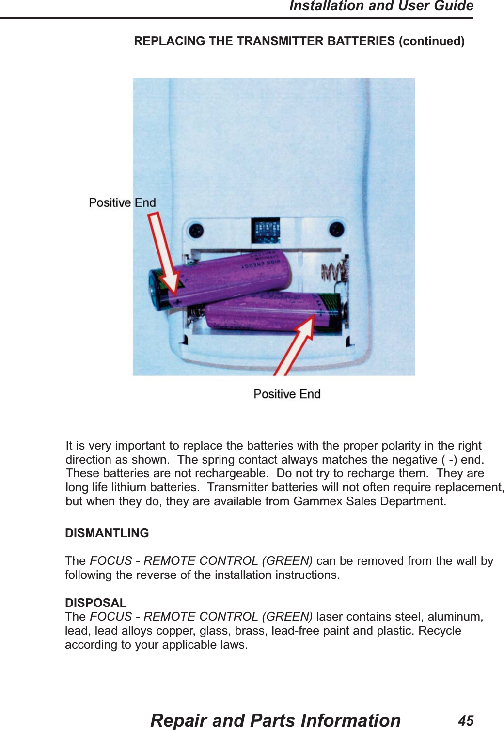 REPLACING THE TRANSMITTER BATTERIES (continued)It is very important to replace the batteries with the proper polarity in the rightdirection as shown.  The spring contact always matches the negative ( -) end.These batteries are not rechargeable.  Do not try to recharge them.  They arelong life lithium batteries.  Transmitter batteries will not often require replacement,but when they do, they are available from Gammex Sales Department.Repair and Parts InformationInstallation and User Guide45DISMANTLINGThe FOCUS - REMOTE CONTROL (GREEN) can be removed from the wall byfollowing the reverse of the installation instructions.DISPOSALThe FOCUS - REMOTE CONTROL (GREEN) laser contains steel, aluminum,lead, lead alloys copper, glass, brass, lead-free paint and plastic. Recycleaccording to your applicable laws.