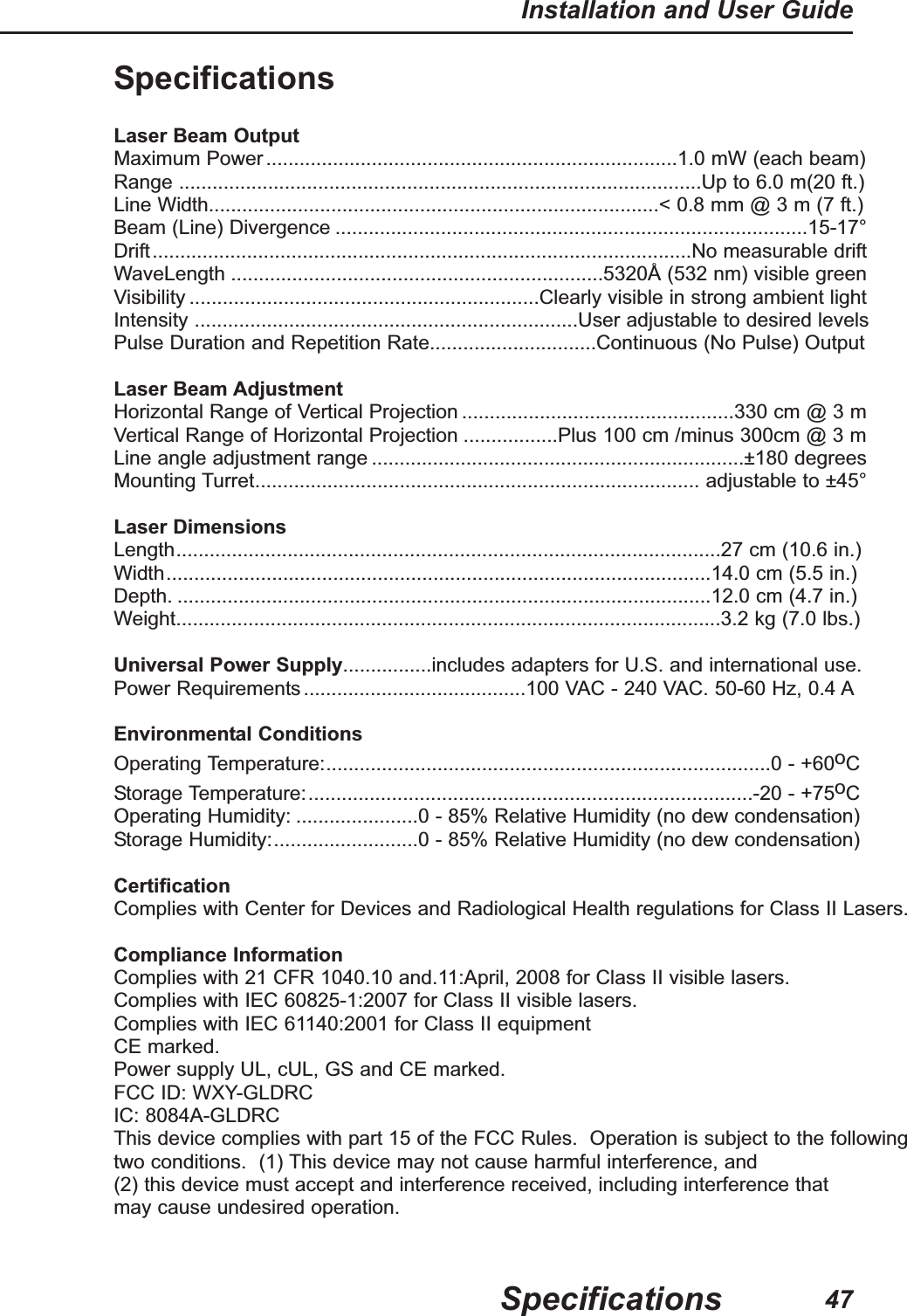 47Installation and User GuideSpecificationsSpecificationsLaser Beam OutputMaximum Power..........................................................................1.0 mW (each beam)Range ..............................................................................................Up to 6.0 m(20 ft.)Line Width.................................................................................< 0.8 mm @ 3 m (7 ft.)Beam (Line) Divergence .....................................................................................15-17&deg;Drift.................................................................................................No measurable driftWaveLength ...................................................................5320&Aring; (532 nm) visible greenVisibility ...............................................................Clearly visible in strong ambient lightIntensity .....................................................................User adjustable to desired levelsPulse Duration and Repetition Rate..............................Continuous (No Pulse) OutputLaser Beam AdjustmentHorizontal Range of Vertical Projection .................................................330 cm @ 3 mVertical Range of Horizontal Projection .................Plus 100 cm /minus 300cm @ 3 mLine angle adjustment range ...................................................................&plusmn;180 degreesMounting Turret................................................................................ adjustable to &plusmn;45&deg;Laser DimensionsLength..................................................................................................27 cm (10.6 in.)Width..................................................................................................14.0 cm (5.5 in.)Depth. ................................................................................................12.0 cm (4.7 in.)Weight..................................................................................................3.2 kg (7.0 lbs.)Universal Power Supply................includes adapters for U.S. and international use.Power Requirements........................................100 VAC - 240 VAC. 50-60 Hz, 0.4 AEnvironmental ConditionsOperating Temperature:................................................................................0 - +60oCStorage Temperature:................................................................................-20 - +75oCOperating Humidity: ......................0 - 85% Relative Humidity (no dew condensation)Storage Humidity:..........................0 - 85% Relative Humidity (no dew condensation)CertificationComplies with Center for Devices and Radiological Health regulations for Class II Lasers.Compliance InformationComplies with 21 CFR 1040.10 and.11:April, 2008 for Class II visible lasers.Complies with IEC 60825-1:2007 for Class II visible lasers.Complies with IEC 61140:2001 for Class II equipmentCE marked.Power supply UL, cUL, GS and CE marked.FCC ID: WXY-GLDRCIC: 8084A-GLDRCThis device complies with part 15 of the FCC Rules.  Operation is subject to the followingtwo conditions.  (1) This device may not cause harmful interference, and (2) this device must accept and interference received, including interference that may cause undesired operation.