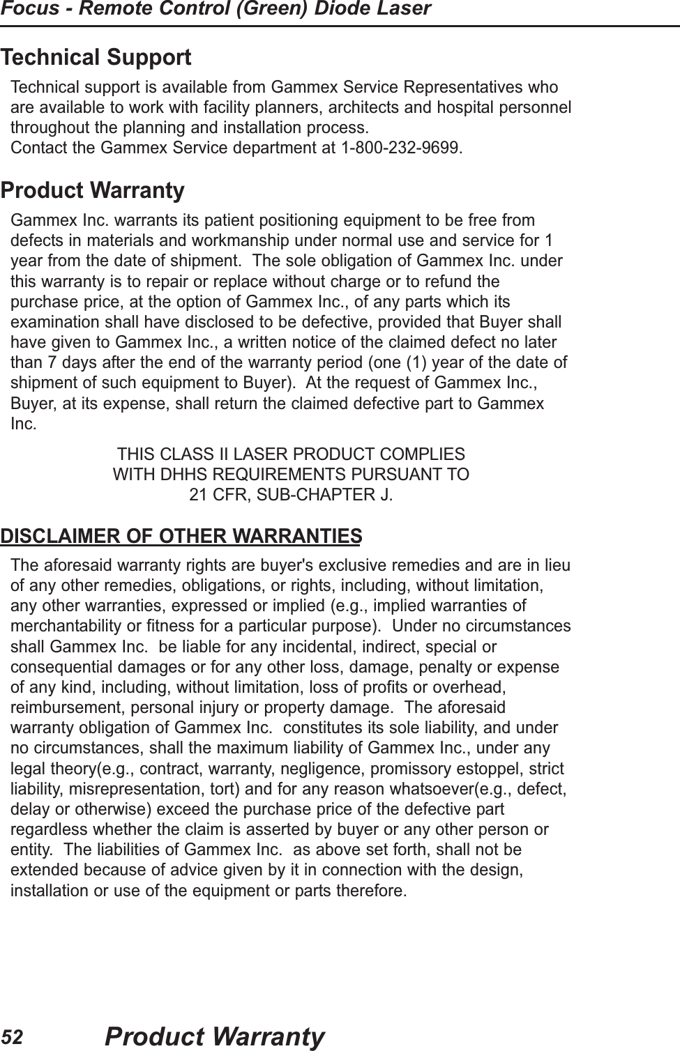 52Focus - Remote Control (Green) Diode LaserProduct WarrantyTechnical SupportTechnical support is available from Gammex Service Representatives whoare available to work with facility planners, architects and hospital personnelthroughout the planning and installation process.  Contact the Gammex Service department at 1-800-232-9699.Product WarrantyGammex Inc. warrants its patient positioning equipment to be free fromdefects in materials and workmanship under normal use and service for 1year from the date of shipment.  The sole obligation of Gammex Inc. underthis warranty is to repair or replace without charge or to refund thepurchase price, at the option of Gammex Inc., of any parts which itsexamination shall have disclosed to be defective, provided that Buyer shallhave given to Gammex Inc., a written notice of the claimed defect no laterthan 7 days after the end of the warranty period (one (1) year of the date ofshipment of such equipment to Buyer).  At the request of Gammex Inc.,Buyer, at its expense, shall return the claimed defective part to GammexInc.THIS CLASS II LASER PRODUCT COMPLIES WITH DHHS REQUIREMENTS PURSUANT TO 21 CFR, SUB-CHAPTER J.DISCLAIMER OF OTHER WARRANTIESThe aforesaid warranty rights are buyer's exclusive remedies and are in lieuof any other remedies, obligations, or rights, including, without limitation,any other warranties, expressed or implied (e.g., implied warranties ofmerchantability or fitness for a particular purpose).  Under no circumstancesshall Gammex Inc.  be liable for any incidental, indirect, special orconsequential damages or for any other loss, damage, penalty or expenseof any kind, including, without limitation, loss of profits or overhead,reimbursement, personal injury or property damage.  The aforesaidwarranty obligation of Gammex Inc.  constitutes its sole liability, and underno circumstances, shall the maximum liability of Gammex Inc., under anylegal theory(e.g., contract, warranty, negligence, promissory estoppel, strictliability, misrepresentation, tort) and for any reason whatsoever(e.g., defect,delay or otherwise) exceed the purchase price of the defective partregardless whether the claim is asserted by buyer or any other person orentity.  The liabilities of Gammex Inc.  as above set forth, shall not beextended because of advice given by it in connection with the design,installation or use of the equipment or parts therefore.