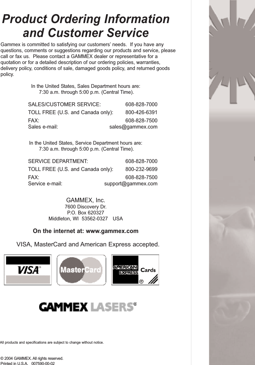 Product Ordering Informationand Customer ServiceGammex is committed to satisfying our customers&rsquo; needs.  If you have anyquestions, comments or suggestions regarding our products and service, pleasecall or fax us.  Please contact a GAMMEX dealer or representative for aquotation or for a detailed description of our ordering policies, warranties,delivery policy, conditions of sale, damaged goods policy, and returned goodspolicy.In the United States, Sales Department hours are:7:30 a.m. through 5:00 p.m. (Central Time).SALES/CUSTOMER SERVICE: 608-828-7000TOLL FREE (U.S. and Canada only): 800-426-6391FAX: 608-828-7500Sales e-mail: sales@gammex.comIn the United States, Service Department hours are:7:30 a.m. through 5:00 p.m. (Central Time).SERVICE DEPARTMENT: 608-828-7000TOLL FREE (U.S. and Canada only): 800-232-9699FAX: 608-828-7500Service e-mail: support@gammex.comGAMMEX, Inc.7600 Discovery Dr.P.O. Box 620327Middleton, WI  53562-0327    USAOn the internet at: www.gammex.comVISA, MasterCard and American Express accepted.&copy; 2004 GAMMEX. All rights reserved. Printed in U.S.A.   007590-00-02All products and specifications are subject to change without notice.  