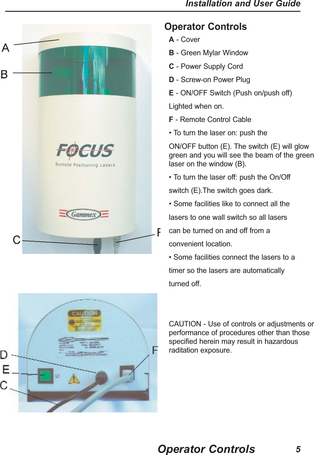 Operator ControlsA- Cover                                                         B- Green Mylar WindowC- Power Supply Cord                            D- Screw-on Power PlugE- ON/OFF Switch (Push on/push off)Lighted when on.                      F- Remote Control Cable&bull; To turn the laser on: push theON/OFF button (E). The switch (E) will glowgreen and you will see the beam of the greenlaser on the window (B).&bull; To turn the laser off: push the On/Offswitch (E).The switch goes dark.&bull; Some facilities like to connect all thelasers to one wall switch so all laserscan be turned on and off from aconvenient location.&bull; Some facilities connect the lasers to a   timer so the lasers are automaticallyturned off. CAUTION - Use of controls or adjustments orperformance of procedures other than thosespecified herein may result in hazardousraditation exposure.Operator ControlsInstallation and User Guide5
