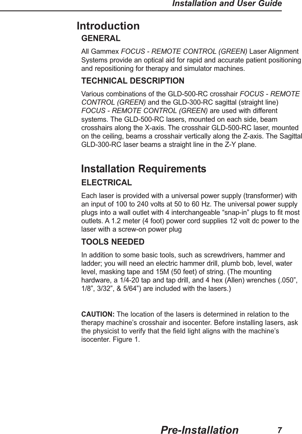 IntroductionGENERALAll Gammex FOCUS - REMOTE CONTROL (GREEN) Laser AlignmentSystems provide an optical aid for rapid and accurate patient positioningand repositioning for therapy and simulator machines.TECHNICAL DESCRIPTIONVarious combinations of the GLD-500-RC crosshair FOCUS - REMOTECONTROL (GREEN) and the GLD-300-RC sagittal (straight line)FOCUS - REMOTE CONTROL (GREEN) are used with differentsystems. The GLD-500-RC lasers, mounted on each side, beamcrosshairs along the X-axis. The crosshair GLD-500-RC laser, mountedon the ceiling, beams a crosshair vertically along the Z-axis. The SagittalGLD-300-RC laser beams a straight line in the Z-Y plane.Installation RequirementsELECTRICALEach laser is provided with a universal power supply (transformer) withan input of 100 to 240 volts at 50 to 60 Hz. The universal power supplyplugs into a wall outlet with 4 interchangeable &ldquo;snap-in&rdquo; plugs to fit mostoutlets. A 1.2 meter (4 foot) power cord supplies 12 volt dc power to thelaser with a screw-on power plugTOOLS NEEDEDIn addition to some basic tools, such as screwdrivers, hammer andladder; you will need an electric hammer drill, plumb bob, level, waterlevel, masking tape and 15M (50 feet) of string. (The mountinghardware, a 1/4-20 tap and tap drill, and 4 hex (Allen) wrenches (.050&rdquo;,1/8&rdquo;, 3/32&rdquo;, &amp; 5/64&rdquo;) are included with the lasers.)CAUTION: The location of the lasers is determined in relation to thetherapy machine&rsquo;s crosshair and isocenter. Before installing lasers, askthe physicist to verify that the field light aligns with the machine&rsquo;sisocenter. Figure 1.Pre-InstallationInstallation and User Guide7
