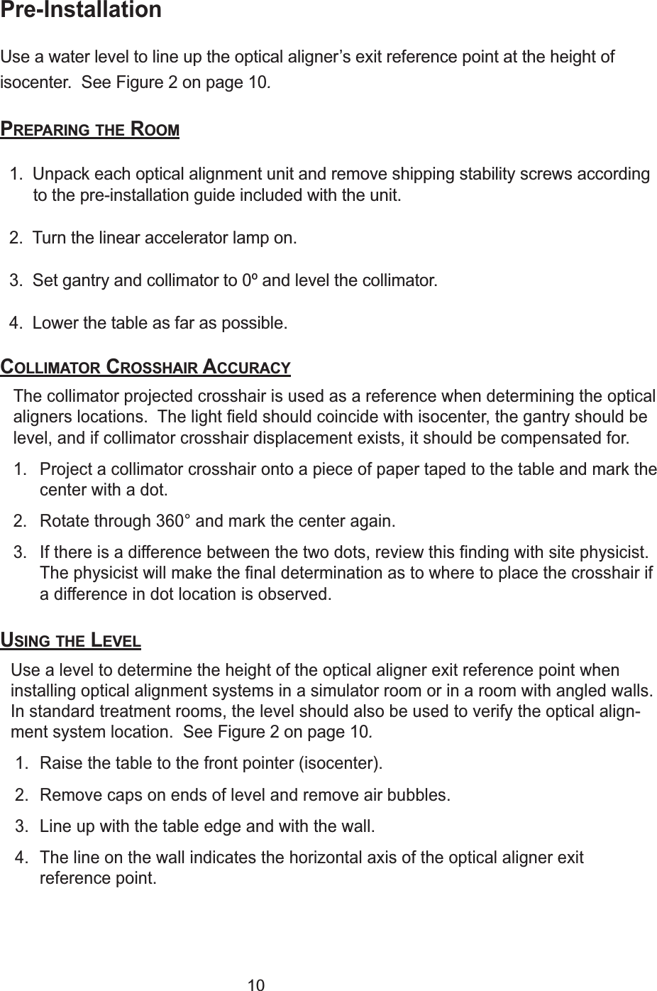 10Pre-InstallationUse a water level to line up the optical aligner&rsquo;s exit reference point at the height ofisocenter.  See Figure 2 on page 10.PREPARING THE ROOM1.  Unpack each optical alignment unit and remove shipping stability screws accordingto the pre-installation guide included with the unit.  2.  Turn the linear accelerator lamp on.3.  Set gantry and collimator to 0&ordm; and level the collimator.4.  Lower the table as far as possible.COLLIMATOR CROSSHAIR ACCURACYThe collimator projected crosshair is used as a reference when determining the opticalaligners locations.  The light field should coincide with isocenter, the gantry should belevel, and if collimator crosshair displacement exists, it should be compensated for.1. Project a collimator crosshair onto a piece of paper taped to the table and mark thecenter with a dot.2. Rotate through 360&deg; and mark the center again.3. If there is a difference between the two dots, review this finding with site physicist.The physicist will make the final determination as to where to place the crosshair ifa difference in dot location is observed.USING THE LEVELUse a level to determine the height of the optical aligner exit reference point wheninstalling optical alignment systems in a simulator room or in a room with angled walls.In standard treatment rooms, the level should also be used to verify the optical align-ment system location.  See Figure 2 on page 10.1. Raise the table to the front pointer (isocenter).2. Remove caps on ends of level and remove air bubbles.3. Line up with the table edge and with the wall. 4. The line on the wall indicates the horizontal axis of the optical aligner exitreference point.