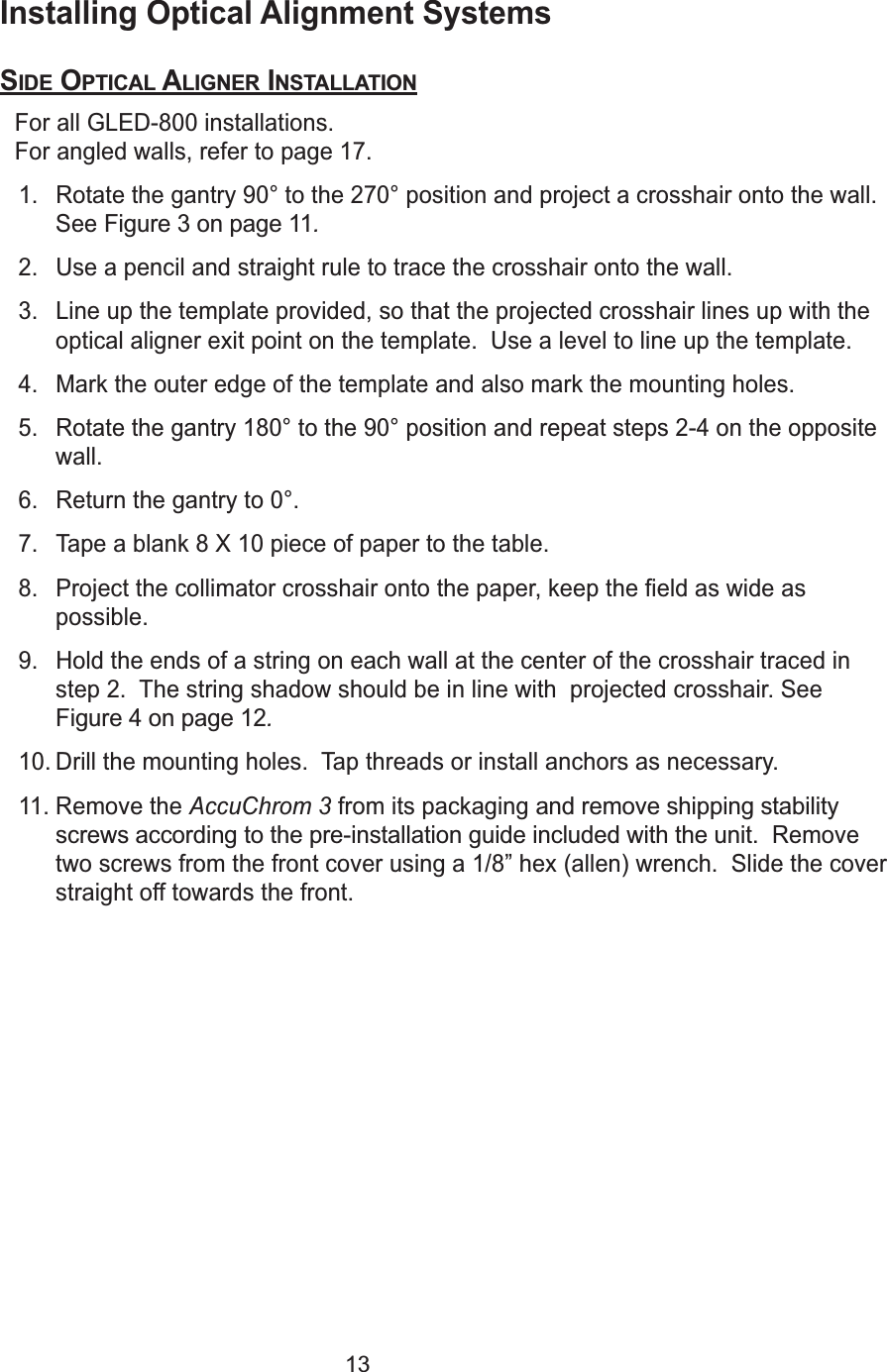 13Installing Optical Alignment SystemsSIDE OPTICAL ALIGNER INSTALLATIONFor all GLED-800 installations.  For angled walls, refer to page 17.1. Rotate the gantry 90&deg; to the 270&deg; position and project a crosshair onto the wall.See Figure 3 on page 11.2. Use a pencil and straight rule to trace the crosshair onto the wall.3. Line up the template provided, so that the projected crosshair lines up with theoptical aligner exit point on the template.  Use a level to line up the template.4. Mark the outer edge of the template and also mark the mounting holes.5. Rotate the gantry 180&deg; to the 90&deg; position and repeat steps 2-4 on the oppositewall.6. Return the gantry to 0&deg;.7. Tape a blank 8 X 10 piece of paper to the table.8. Project the collimator crosshair onto the paper, keep the field as wide aspossible.9. Hold the ends of a string on each wall at the center of the crosshair traced instep 2.  The string shadow should be in line with  projected crosshair. SeeFigure 4 on page 12.10. Drill the mounting holes.  Tap threads or install anchors as necessary.11. Remove the AccuChrom 3 from its packaging and remove shipping stabilityscrews according to the pre-installation guide included with the unit.  Removetwo screws from the front cover using a 1/8&rdquo; hex (allen) wrench.  Slide the coverstraight off towards the front. 
