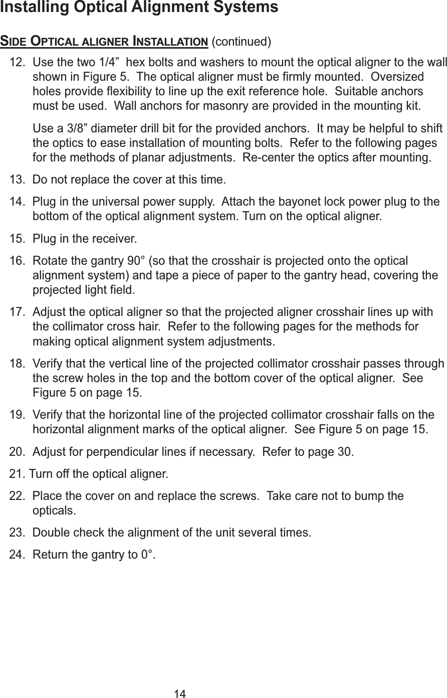 14Installing Optical Alignment SystemsSIDE OPTICAL ALIGNER INSTALLATION (continued)12. Use the two 1/4&rdquo;  hex bolts and washers to mount the optical aligner to the wallshown in Figure 5.  The optical aligner must be firmly mounted.  Oversizedholes provide flexibility to line up the exit reference hole.  Suitable anchorsmust be used.  Wall anchors for masonry are provided in the mounting kit.  Use a 3/8&rdquo; diameter drill bit for the provided anchors.  It may be helpful to shiftthe optics to ease installation of mounting bolts.  Refer to the following pagesfor the methods of planar adjustments.  Re-center the optics after mounting.  13.  Do not replace the cover at this time.14.  Plug in the universal power supply.  Attach the bayonet lock power plug to thebottom of the optical alignment system. Turn on the optical aligner. 15. Plug in the receiver.16. Rotate the gantry 90&deg; (so that the crosshair is projected onto the opticalalignment system) and tape a piece of paper to the gantry head, covering theprojected light field.17. Adjust the optical aligner so that the projected aligner crosshair lines up withthe collimator cross hair.  Refer to the following pages for the methods formaking optical alignment system adjustments.18. Verify that the vertical line of the projected collimator crosshair passes throughthe screw holes in the top and the bottom cover of the optical aligner.  SeeFigure 5 on page 15.19. Verify that the horizontal line of the projected collimator crosshair falls on thehorizontal alignment marks of the optical aligner.  See Figure 5 on page 15.20. Adjust for perpendicular lines if necessary.  Refer to page 30.21. Turn off the optical aligner.22.  Place the cover on and replace the screws.  Take care not to bump theopticals. 23.  Double check the alignment of the unit several times. 24. Return the gantry to 0&deg;.