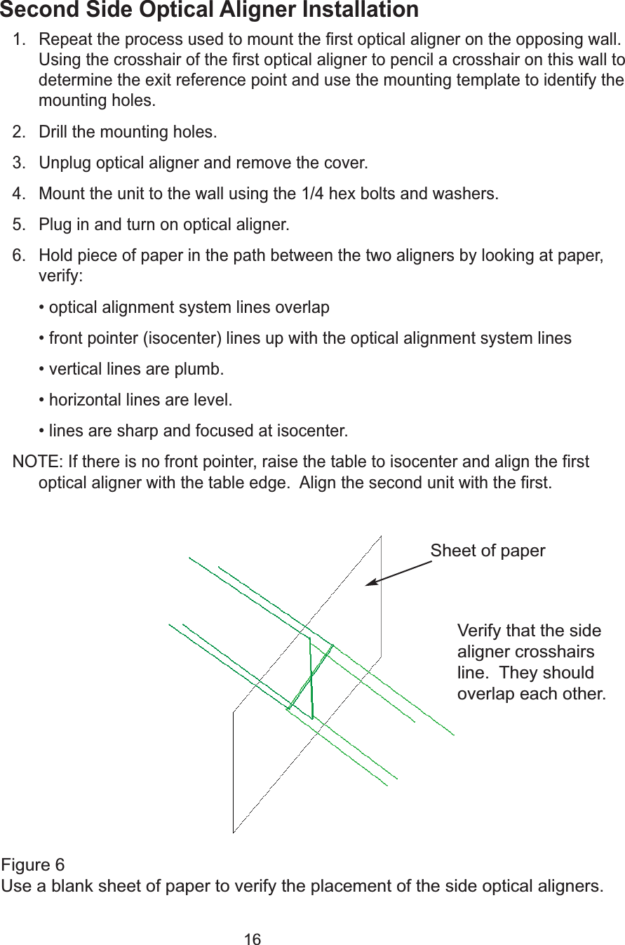 16Second Side Optical Aligner Installation1. Repeat the process used to mount the first optical aligner on the opposing wall.Using the crosshair of the first optical aligner to pencil a crosshair on this wall todetermine the exit reference point and use the mounting template to identify themounting holes.2. Drill the mounting holes.3. Unplug optical aligner and remove the cover.4. Mount the unit to the wall using the 1/4 hex bolts and washers.5. Plug in and turn on optical aligner.6. Hold piece of paper in the path between the two aligners by looking at paper,verify:&bull; optical alignment system lines overlap&bull; front pointer (isocenter) lines up with the optical alignment system lines&bull; vertical lines are plumb.&bull; horizontal lines are level. &bull; lines are sharp and focused at isocenter.  NOTE:If there is no front pointer, raise the table to isocenter and align the firstoptical aligner with the table edge.  Align the second unit with the first.  Figure 6Use a blank sheet of paper to verify the placement of the side optical aligners.Sheet of paperVerify that the sidealigner crosshairsline.  They shouldoverlap each other.