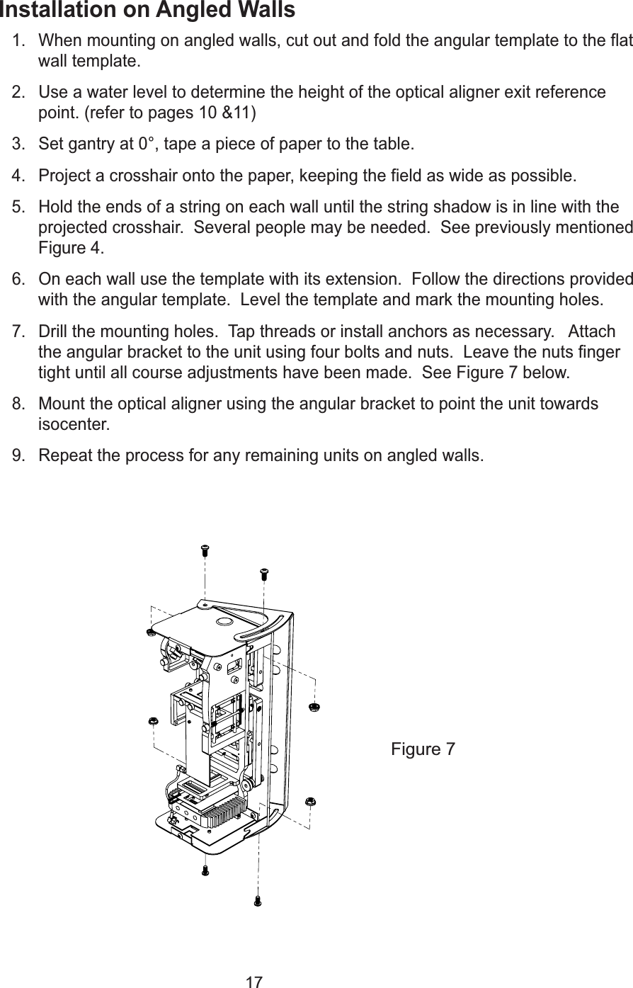 17Installation on Angled Walls1. When mounting on angled walls, cut out and fold the angular template to the flatwall template.2. Use a water level to determine the height of the optical aligner exit referencepoint. (refer to pages 10 &amp;11)3. Set gantry at 0&deg;, tape a piece of paper to the table.4. Project a crosshair onto the paper, keeping the field as wide as possible.5. Hold the ends of a string on each wall until the string shadow is in line with theprojected crosshair.  Several people may be needed.  See previously mentionedFigure 4.6. On each wall use the template with its extension.  Follow the directions providedwith the angular template.  Level the template and mark the mounting holes.7. Drill the mounting holes.  Tap threads or install anchors as necessary.   Attachthe angular bracket to the unit using four bolts and nuts.  Leave the nuts fingertight until all course adjustments have been made.  See Figure 7 below.8. Mount the optical aligner using the angular bracket to point the unit towardsisocenter.   9. Repeat the process for any remaining units on angled walls.Figure 7