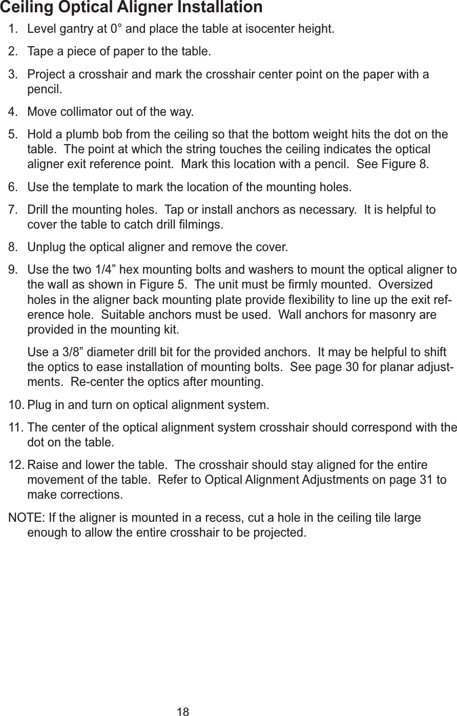 18Ceiling Optical Aligner Installation1. Level gantry at 0&deg; and place the table at isocenter height.2. Tape a piece of paper to the table.3. Project a crosshair and mark the crosshair center point on the paper with apencil.4. Move collimator out of the way.5. Hold a plumb bob from the ceiling so that the bottom weight hits the dot on thetable.  The point at which the string touches the ceiling indicates the opticalaligner exit reference point.  Mark this location with a pencil.  See Figure 8.6. Use the template to mark the location of the mounting holes.7. Drill the mounting holes.  Tap or install anchors as necessary.  It is helpful tocover the table to catch drill filmings.  8. Unplug the optical aligner and remove the cover.9. Use the two 1/4&rdquo; hex mounting bolts and washers to mount the optical aligner tothe wall as shown in Figure 5.  The unit must be firmly mounted.  Oversizedholes in the aligner back mounting plate provide flexibility to line up the exit ref-erence hole.  Suitable anchors must be used.  Wall anchors for masonry areprovided in the mounting kit.  Use a 3/8&rdquo; diameter drill bit for the provided anchors.  It may be helpful to shiftthe optics to ease installation of mounting bolts.  See page 30 for planar adjust-ments.  Re-center the optics after mounting.  10. Plug in and turn on optical alignment system.11. The center of the optical alignment system crosshair should correspond with thedot on the table.12. Raise and lower the table.  The crosshair should stay aligned for the entiremovement of the table.  Refer to Optical Alignment Adjustments on page 31 tomake corrections.NOTE:If the aligner is mounted in a recess, cut a hole in the ceiling tile largeenough to allow the entire crosshair to be projected.