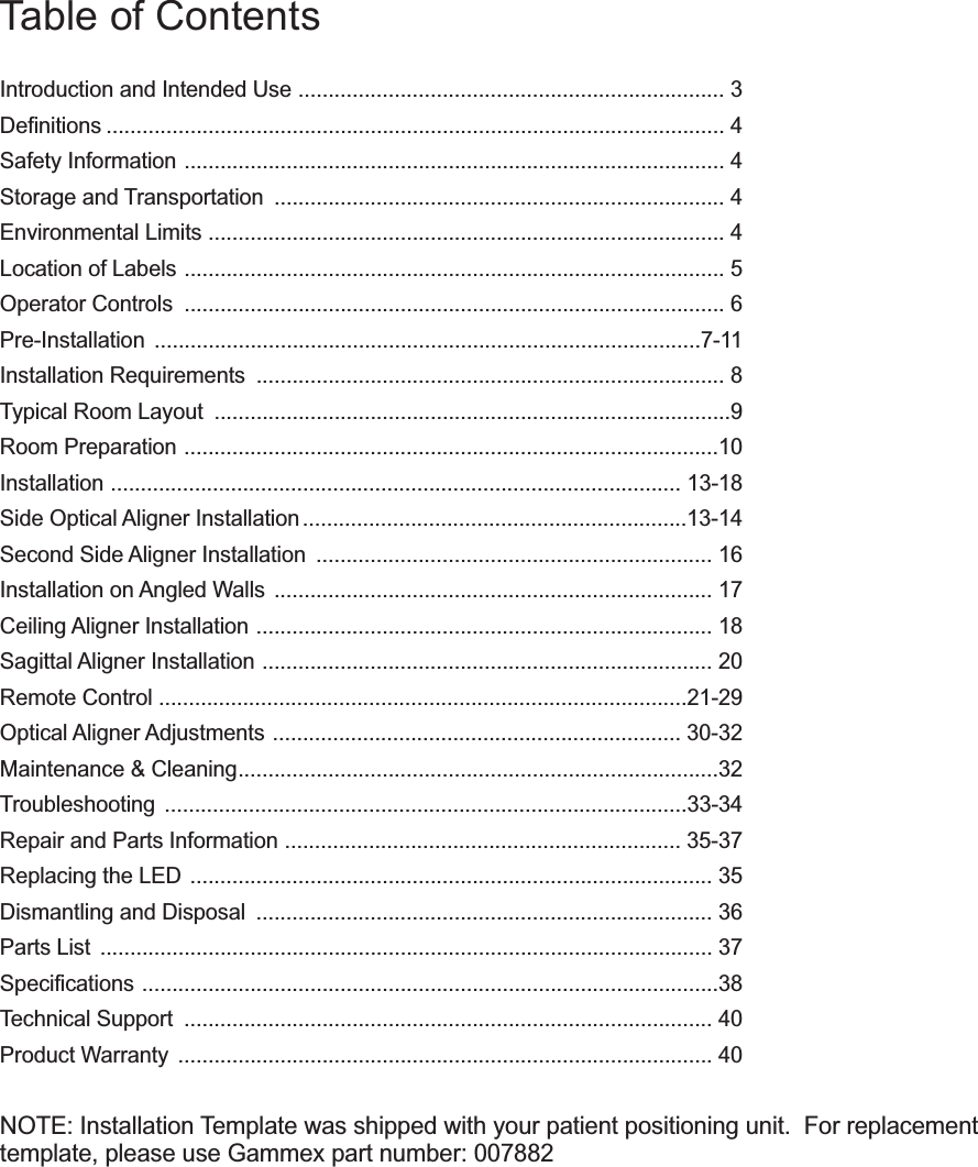 Table of ContentsIntroduction and Intended Use ....................................................................... 3Definitions ....................................................................................................... 4Safety Information .......................................................................................... 4Storage and Transportation  ........................................................................... 4Environmental Limits ...................................................................................... 4Location of Labels .......................................................................................... 5Operator Controls  .......................................................................................... 6Pre-Installation ...........................................................................................7-11Installation Requirements  .............................................................................. 8Typical Room Layout  ......................................................................................9Room Preparation .........................................................................................10Installation ............................................................................................... 13-18Side Optical Aligner Installation ................................................................13-14Second Side Aligner Installation  .................................................................. 16Installation on Angled Walls  ......................................................................... 17Ceiling Aligner Installation ............................................................................ 18Sagittal Aligner Installation ........................................................................... 20Remote Control ........................................................................................21-29Optical Aligner Adjustments  .................................................................... 30-32Maintenance &amp; Cleaning................................................................................32Troubleshooting .......................................................................................33-34Repair and Parts Information .................................................................. 35-37Replacing the LED ....................................................................................... 35Dismantling and Disposal  ............................................................................ 36Parts List  ...................................................................................................... 37Specifications ................................................................................................38Technical Support  ........................................................................................ 40Product Warranty  ......................................................................................... 40NOTE: Installation Template was shipped with your patient positioning unit.  For replacementtemplate, please use Gammex part number: 007882