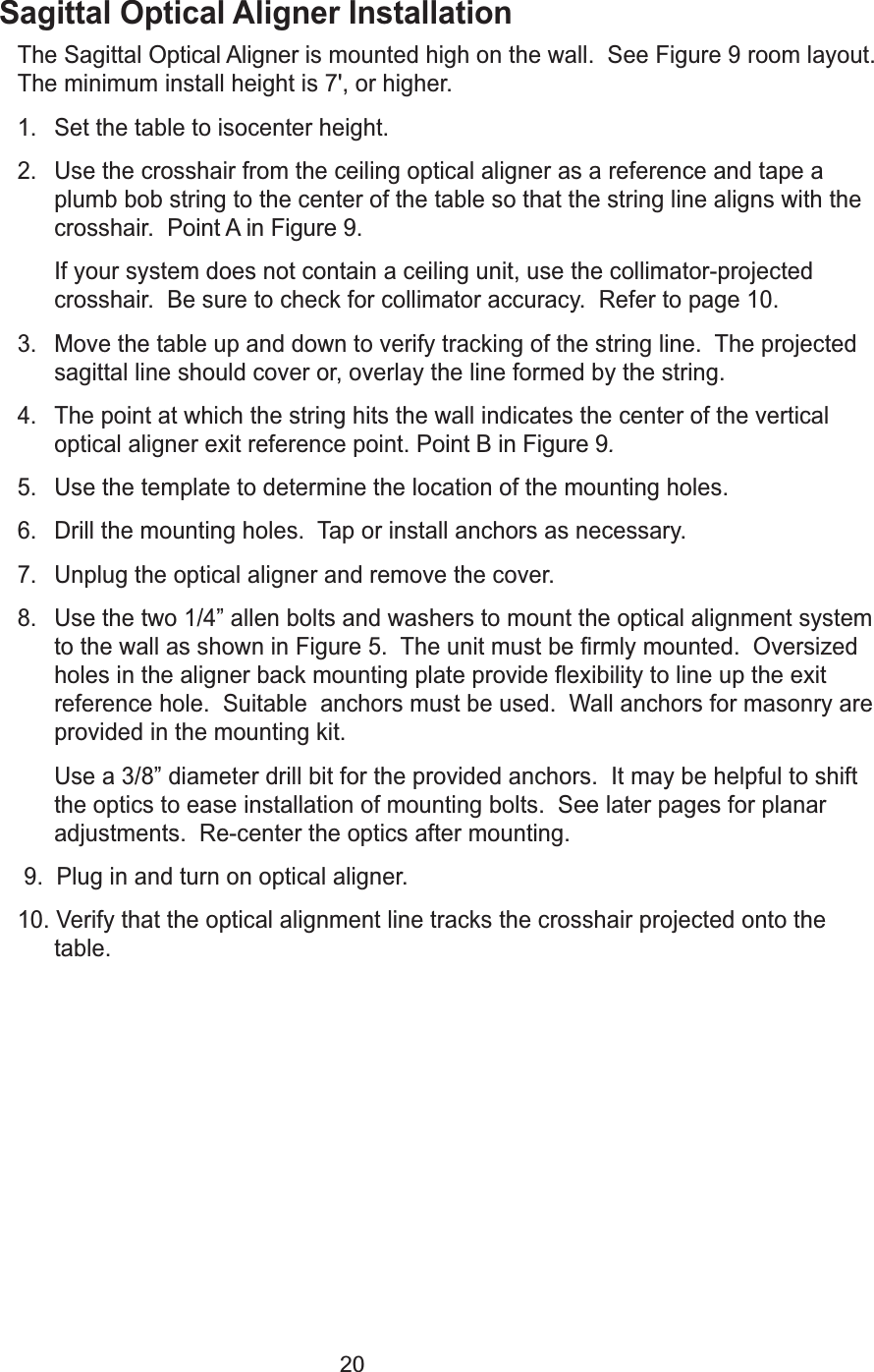 20Sagittal Optical Aligner InstallationThe Sagittal Optical Aligneris mounted high on the wall.  See Figure 9 room layout.The minimum install height is 7', or higher.1. Set the table to isocenter height.2. Use the crosshair from the ceiling optical aligner as a reference and tape aplumb bob string to the center of the table so that the string line aligns with thecrosshair.  Point A in Figure 9. If your system does not contain a ceiling unit, use the collimator-projectedcrosshair.  Be sure to check for collimator accuracy.  Refer to page 10. 3. Move the table up and down to verify tracking of the string line.  The projectedsagittal line should cover or, overlay the line formed by the string.4. The point at which the string hits the wall indicates the center of the verticaloptical aligner exit reference point. Point B in Figure 9.5. Use the template to determine the location of the mounting holes.6. Drill the mounting holes.  Tap or install anchors as necessary.7. Unplug the optical aligner and remove the cover.8. Use the two 1/4&rdquo; allen bolts and washers to mount the optical alignment systemto the wall as shown in Figure 5.  The unit must be firmly mounted.  Oversizedholes in the aligner back mounting plate provide flexibility to line up the exitreference hole.  Suitable  anchors must be used.  Wall anchors for masonry areprovided in the mounting kit.  Use a 3/8&rdquo; diameter drill bit for the provided anchors.  It may be helpful to shiftthe optics to ease installation of mounting bolts.  See later pages for planaradjustments.  Re-center the optics after mounting.  9.  Plug in and turn on optical aligner.10. Verify that the optical alignment line tracks the crosshair projected onto thetable.