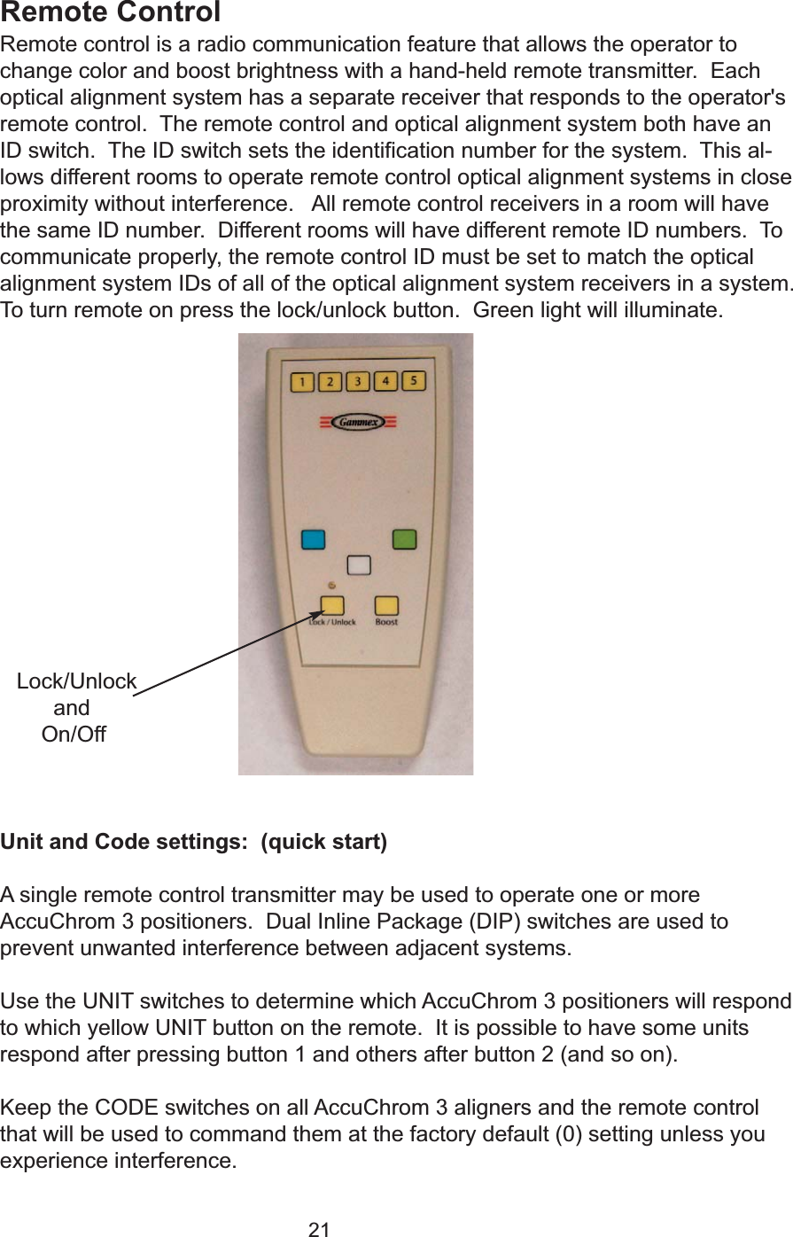 21Remote ControlRemote control is a radio communication feature that allows the operator tochange color and boost brightness with a hand-held remote transmitter.  Eachoptical alignment system has a separate receiver that responds to the operator'sremote control.  The remote control and optical alignment system both have anID switch.  The ID switch sets the identification number for the system.  This al-lows different rooms to operate remote control optical alignment systems in closeproximity without interference.   All remote control receivers in a room will havethe same ID number.  Different rooms will have different remote ID numbers.  Tocommunicate properly, the remote control ID must be set to match the opticalalignment system IDs of all of the optical alignment system receivers in a system.To turn remote on press the lock/unlock button.  Green light will illuminate.  Unit and Code settings:  (quick start)A single remote control transmitter may be used to operate one or moreAccuChrom 3 positioners.  Dual Inline Package (DIP) switches are used toprevent unwanted interference between adjacent systems.Use the UNIT switches to determine which AccuChrom 3 positioners will respondto which yellow UNIT button on the remote.  It is possible to have some unitsrespond after pressing button 1 and others after button 2 (and so on).Keep the CODE switches on all AccuChrom 3 aligners and the remote controlthat will be used to command them at the factory default (0) setting unless youexperience interference. Lock/UnlockandOn/Off