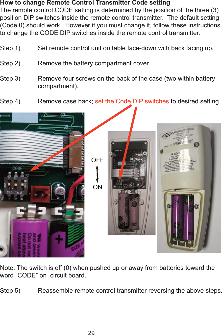 29How to change Remote Control Transmitter Code settingThe remote control CODE setting is determined by the position of the three (3)position DIP switches inside the remote control transmitter.  The default setting(Code 0) should work.  However if you must change it, follow these instructionsto change the CODE DIP switches inside the remote control transmitter. Step 1) Set remote control unit on table face-down with back facing up.Step 2) Remove the battery compartment cover.Step 3) Remove four screws on the back of the case (two within battery compartment).Step 4) Remove case back; set the Code DIP switches to desired setting.   Note: The switch is off (0) when pushed up or away from batteries toward theword &ldquo;CODE&rdquo; on  circuit board.Step 5)  Reassemble remote control transmitter reversing the above steps.OFFON