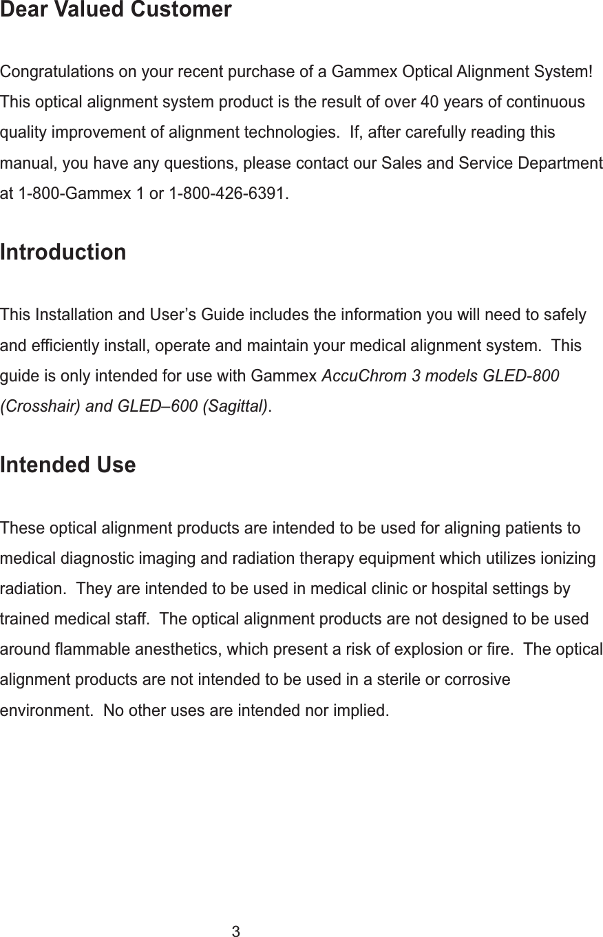 3Dear Valued CustomerCongratulations on your recent purchase of a Gammex Optical Alignment System! This optical alignment system product is the result of over 40 years of continuous quality improvement of alignment technologies.  If, after carefully reading this manual, you have any questions, please contact our Sales and Service Department at 1-800-Gammex 1 or 1-800-426-6391.IntroductionThis Installation and User&rsquo;s Guide includes the information you will need to safely and efficiently install, operate and maintain your medical alignment system.  This guide is only intended for use with Gammex AccuChrom 3 models GLED-800 (Crosshair) and GLED&ndash;600 (Sagittal).Intended UseThese optical alignment products are intended to be used for aligning patients to medical diagnostic imaging and radiation therapy equipment which utilizes ionizing radiation.  They are intended to be used in medical clinic or hospital settings by trained medical staff.  The optical alignment products are not designed to be used around flammable anesthetics, which present a risk of explosion or fire.  The optical alignment products are not intended to be used in a sterile or corrosive environment.  No other uses are intended nor implied.