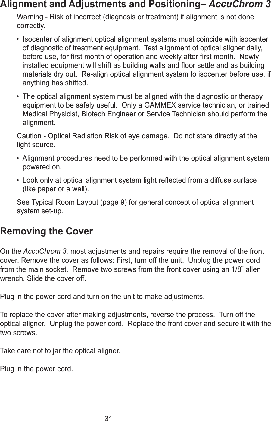31Alignment and Adjustments and Positioning&ndash; AccuChrom 3 Warning - Risk of incorrect (diagnosis or treatment) if alignment is not donecorrectly. &bull; Isocenter of alignment optical alignment systems must coincide with isocenterof diagnostic of treatment equipment.  Test alignment of optical aligner daily,before use, for first month of operation and weekly after first month.  Newlyinstalled equipment will shift as building walls and floor settle and as buildingmaterials dry out.  Re-align optical alignment system to isocenter before use, ifanything has shifted.&bull; The optical alignment system must be aligned with the diagnostic or therapyequipment to be safely useful.  Only a GAMMEX service technician, or trainedMedical Physicist, Biotech Engineer or Service Technician should perform thealignment.Caution - Optical Radiation Risk of eye damage.  Do not stare directly at thelight source.  &bull; Alignment procedures need to be performed with the optical alignment systempowered on.&bull; Look only at optical alignment system light reflected from a diffuse surface(like paper or a wall).See Typical Room Layout (page 9) for general concept of optical alignmentsystem set-up.Removing the CoverOn the AccuChrom 3, most adjustments and repairs require the removal of the frontcover. Remove the cover as follows: First, turn off the unit.  Unplug the power cordfrom the main socket.  Remove two screws from the front cover using an 1/8&rdquo; allenwrench. Slide the cover off.Plug in the power cord and turn on the unit to make adjustments. To replace the cover after making adjustments, reverse the process.  Turn off theoptical aligner.  Unplug the power cord.  Replace the front cover and secure it with thetwo screws.Take care not to jar the optical aligner. Plug in the power cord. 