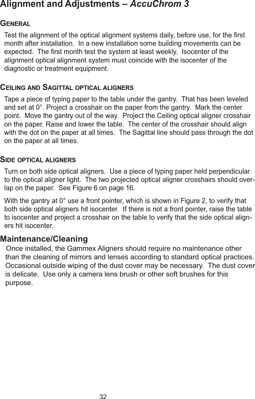 32Alignment and Adjustments &ndash; AccuChrom 3 GENERALTest the alignment of the optical alignment systems daily, before use, for the firstmonth after installation.  In a new installation some building movements can beexpected.  The first month test the system at least weekly.  Isocenter of thealignment optical alignment system must coincide with the isocenter of thediagnostic or treatment equipment.CEILING AND SAGITTAL OPTICAL ALIGNERSTape a piece of typing paper to the table under the gantry.  That has been leveledand set at 0&deg;. Project a crosshair on the paper from the gantry.  Mark the centerpoint.  Move the gantry out of the way.  Project the Ceiling optical aligner crosshairon the paper. Raise and lower the table.  The center of the crosshair should alignwith the dot on the paper at all times.  The Sagittal line should pass through the doton the paper at all times.  SIDE OPTICAL ALIGNERSTurn on both side optical aligners.  Use a piece of typing paper held perpendicularto the optical aligner light.  The two projected optical aligner crosshairs should over-lap on the paper.  See Figure 6 on page 16.With the gantry at 0&deg; use a front pointer, which is shown inFigure 2, to verify thatboth side optical aligners hit isocenter.  If there is not a front pointer, raise the tableto isocenter and project a crosshair on the table to verify that the side optical align-ers hit isocenter.Maintenance/CleaningOnce installed, the Gammex Aligners should require no maintenance other  than the cleaning of mirrors and lenses according to standard optical practices.Occasional outside wiping of the dust cover may be necessary.  The dust coveris delicate.  Use only a camera lens brush or other soft brushes for this purpose.