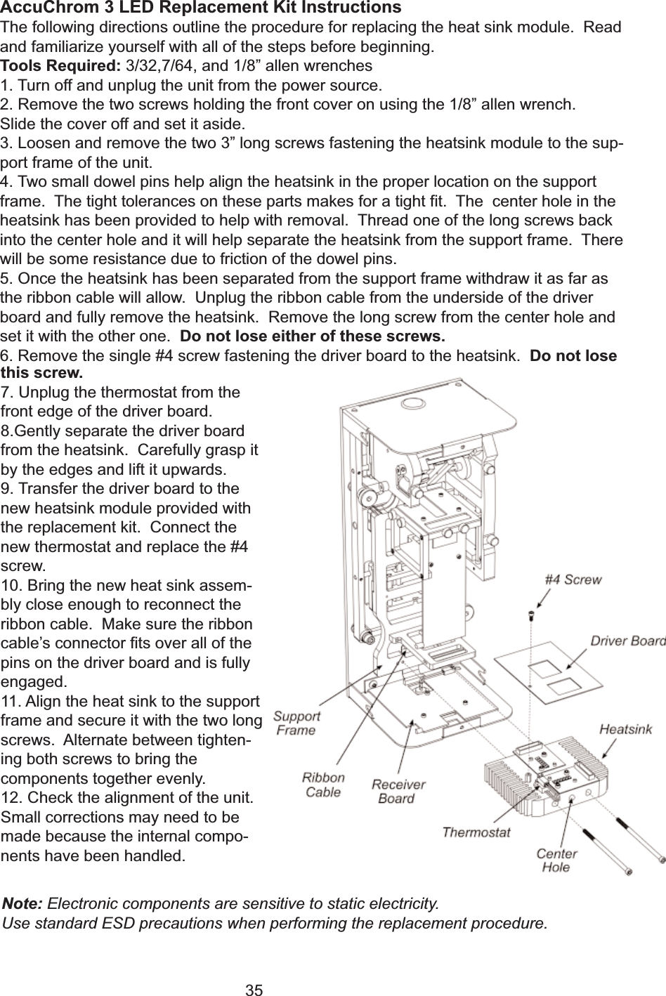 35AccuChrom 3 LED Replacement Kit InstructionsThe following directions outline the procedure for replacing the heat sink module.  Readand familiarize yourself with all of the steps before beginning.Tools Required: 3/32,7/64, and 1/8&rdquo; allen wrenches1. Turn off and unplug the unit from the power source.2. Remove the two screws holding the front cover on using the 1/8&rdquo; allen wrench.Slide the cover off and set it aside.3. Loosen and remove the two 3&rdquo; long screws fastening the heatsink module to the sup-port frame of the unit.4. Two small dowel pins help align the heatsink in the proper location on the supportframe.  The tight tolerances on these parts makes for a tight fit.  The  center hole in theheatsink has been provided to help with removal.  Thread one of the long screws backinto the center hole and it will help separate the heatsink from the support frame.  Therewill be some resistance due to friction of the dowel pins.  5. Once the heatsink has been separated from the support frame withdraw it as far asthe ribbon cable will allow.  Unplug the ribbon cable from the underside of the driverboard and fully remove the heatsink.  Remove the long screw from the center hole andset it with the other one.  Do not lose either of these screws.6. Remove the single #4 screw fastening the driver board to the heatsink.  Do not losethis screw.7. Unplug the thermostat from thefront edge of the driver board.8.Gently separate the driver boardfrom the heatsink.  Carefully grasp itby the edges and lift it upwards.9. Transfer the driver board to thenew heatsink module provided withthe replacement kit.  Connect thenew thermostat and replace the #4screw.10. Bring the new heat sink assem-bly close enough to reconnect theribbon cable.  Make sure the ribboncable&rsquo;s connector fits over all of thepins on the driver board and is fullyengaged.11. Align the heat sink to the supportframe and secure it with the two longscrews.  Alternate between tighten-ing both screws to bring thecomponents together evenly. 12. Check the alignment of the unit.Small corrections may need to bemade because the internal compo-nents have been handled.  Note: Electronic components are sensitive to static electricity.  Use standard ESD precautions when performing the replacement procedure.