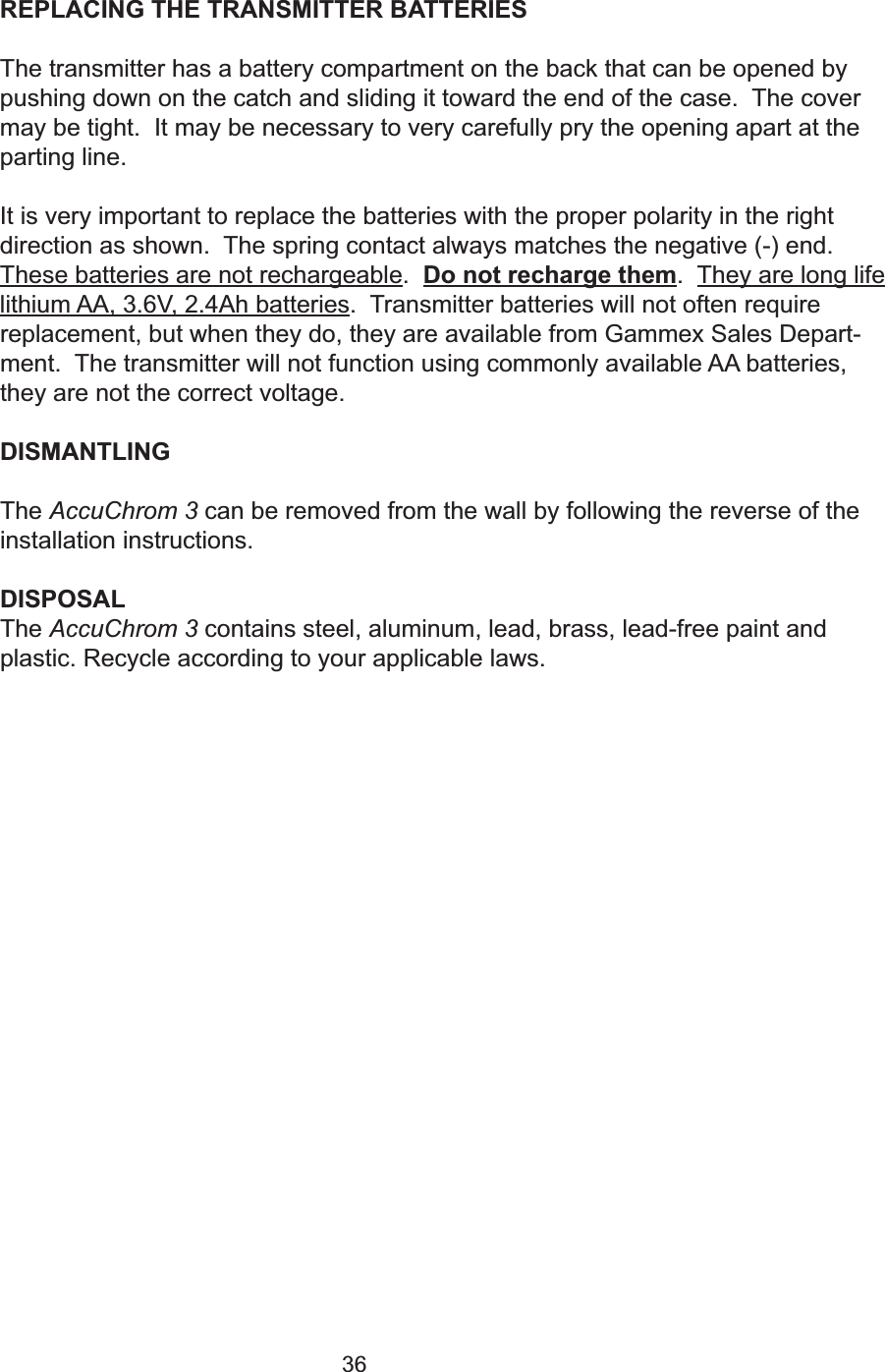 36REPLACING THE TRANSMITTER BATTERIESThe transmitter has a battery compartment on the back that can be opened bypushing down on the catch and sliding it toward the end of the case.  The covermay be tight.  It may be necessary to very carefully pry the opening apart at theparting line.It is very important to replace the batteries with the proper polarity in the rightdirection as shown.  The spring contact always matches the negative (-) end.These batteries are not rechargeable.  Do not recharge them.  They are long lifelithium AA, 3.6V, 2.4Ah batteries.  Transmitter batteries will not often requirereplacement, but when they do, they are available from Gammex Sales Depart-ment.  The transmitter will not function using commonly available AA batteries,they are not the correct voltage.  DISMANTLINGThe AccuChrom 3 can be removed from the wall by following the reverse of theinstallation instructions.DISPOSALThe AccuChrom 3 contains steel, aluminum, lead, brass, lead-free paint andplastic. Recycle according to your applicable laws.