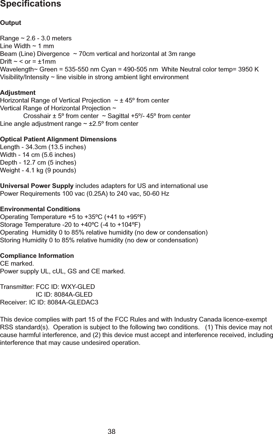 38SpecificationsOutputRange ~ 2.6 - 3.0 metersLine Width ~ 1 mmBeam (Line) Divergence  ~ 70cm vertical and horizontal at 3m rangeDrift ~ < or = &plusmn;1mmWavelength~ Green = 535-550 nm Cyan = 490-505 nm  White Neutral color temp= 3950 KVisibility/Intensity ~ line visible in strong ambient light environmentAdjustmentHorizontal Range of Vertical Projection  ~ &plusmn; 45&ordm; from centerVertical Range of Horizontal Projection ~ Crosshair &plusmn; 5&ordm; from center  ~ Sagittal +5&ordm;/- 45&ordm; from centerLine angle adjustment range ~ &plusmn;2.5&ordm; from centerOptical Patient Alignment DimensionsLength - 34.3cm (13.5 inches)Width - 14 cm (5.6 inches)Depth - 12.7 cm (5 inches)Weight - 4.1 kg (9 pounds)Universal Power Supply includes adapters for US and international usePower Requirements 100 vac (0.25A) to 240 vac, 50-60 HzEnvironmental ConditionsOperating Temperature +5 to +35&ordm;C (+41 to +95&ordm;F)Storage Temperature -20 to +40&ordm;C (-4 to +104&ordm;F)Operating  Humidity 0 to 85% relative humidity (no dew or condensation)Storing Humidity 0 to 85% relative humidity (no dew or condensation)Compliance InformationCE marked.Power supply UL, cUL, GS and CE marked.Transmitter: FCC ID: WXY-GLED IC ID: 8084A-GLED Receiver: IC ID: 8084A-GLEDAC3This device complies with part 15 of the FCC Rules and with Industry Canada licence-exemptRSS standard(s).  Operation is subject to the following two conditions.   (1) This device may notcause harmful interference, and (2) this device must accept and interference received, includinginterference that may cause undesired operation.