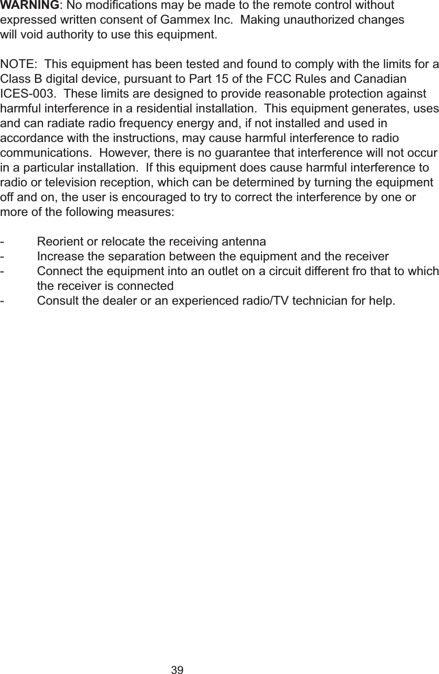 39WARNING: No modifications may be made to the remote control withoutexpressed written consent of Gammex Inc.  Making unauthorized changes will void authority to use this equipment.NOTE:  This equipment has been tested and found to comply with the limits for aClass B digital device, pursuant to Part 15 of the FCC Rules and CanadianICES-003.  These limits are designed to provide reasonable protection againstharmful interference in a residential installation.  This equipment generates, usesand can radiate radio frequency energy and, if not installed and used in accordance with the instructions, may cause harmful interference to radio communications.  However, there is no guarantee that interference will not occurin a particular installation.  If this equipment does cause harmful interference toradio or television reception, which can be determined by turning the equipmentoff and on, the user is encouraged to try to correct the interference by one ormore of the following measures:- Reorient or relocate the receiving antenna- Increase the separation between the equipment and the receiver- Connect the equipment into an outlet on a circuit different fro that to which the receiver is connected- Consult the dealer or an experienced radio/TV technician for help.