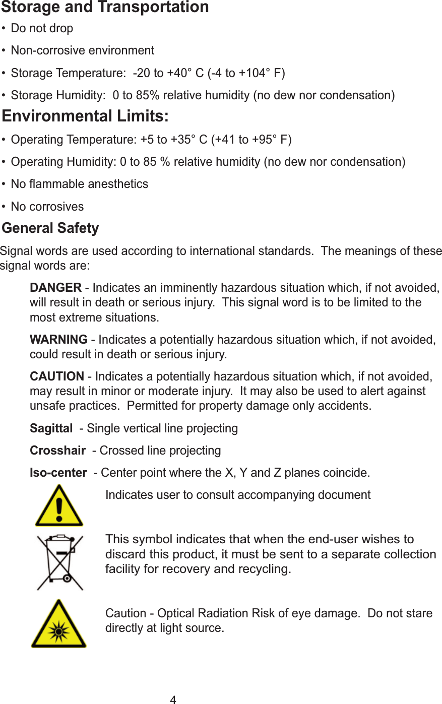 4Storage and Transportation&bull; Do not drop&bull; Non-corrosive environment&bull; Storage Temperature:  -20 to +40&deg; C (-4 to +104&deg; F)&bull; Storage Humidity:  0 to 85% relative humidity (no dew nor condensation)Environmental Limits:&bull; Operating Temperature: +5 to +35&deg; C (+41 to +95&deg; F)&bull; Operating Humidity: 0 to 85 % relative humidity (no dew nor condensation)&bull; No flammable anesthetics&bull; No corrosivesGeneral SafetySignal words are used according to international standards.  The meanings of thesesignal words are:DANGER- Indicates an imminently hazardous situation which, if not avoided,will result in death or serious injury.  This signal word is to be limited to themost extreme situations.  WARNING- Indicates a potentially hazardous situation which, if not avoided,could result in death or serious injury.  CAUTION- Indicates a potentially hazardous situation which, if not avoided,may result in minor or moderate injury.  It may also be used to alert againstunsafe practices.  Permitted for property damage only accidents.Sagittal  - Single vertical line projectingCrosshair  - Crossed line projectingIso-center  - Center point where the X, Y and Z planes coincide.Indicates user to consult accompanying documentThis symbol indicates that when the end-user wishes to     discard this product, it must be sent to a separate collectionfacility for recovery and recycling.Caution - Optical Radiation Risk of eye damage.  Do not stare directly at light source.