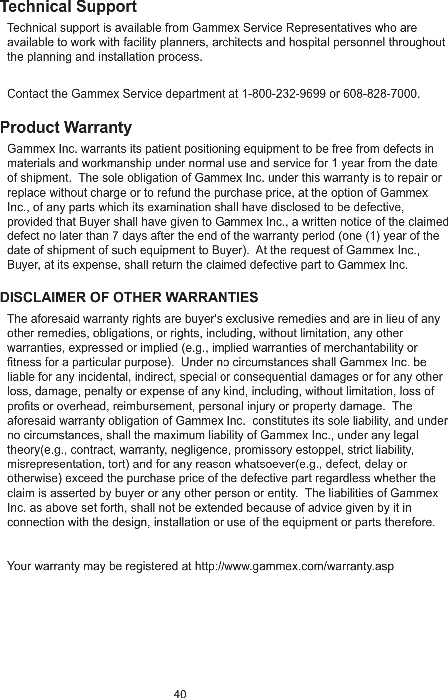 40Technical SupportTechnical support is available from Gammex Service Representatives who areavailable to work with facility planners, architects and hospital personnel throughoutthe planning and installation process.  Contact the Gammex Service department at 1-800-232-9699 or 608-828-7000.Product WarrantyGammex Inc. warrants its patient positioning equipment to be free from defects inmaterials and workmanship under normal use and service for 1 year from the dateof shipment.  The sole obligation of Gammex Inc. under this warranty is to repair orreplace without charge or to refund the purchase price, at the option of GammexInc., of any parts which its examination shall have disclosed to be defective,provided that Buyer shall have given to Gammex Inc., a written notice of the claimeddefect no later than 7 days after the end of the warranty period (one (1) year of thedate of shipment of such equipment to Buyer).  At the request of Gammex Inc.,Buyer, at its expense, shall return the claimed defective part to Gammex Inc.DISCLAIMER OF OTHER WARRANTIESThe aforesaid warranty rights are buyer's exclusive remedies and are in lieu of anyother remedies, obligations, or rights, including, without limitation, any otherwarranties, expressed or implied (e.g., implied warranties of merchantability orfitness for a particular purpose).  Under no circumstances shall Gammex Inc. beliable for any incidental, indirect, special or consequential damages or for any otherloss, damage, penalty or expense of any kind, including, without limitation, loss ofprofits or overhead, reimbursement, personal injury or property damage.  Theaforesaid warranty obligation of Gammex Inc.  constitutes its sole liability, and underno circumstances, shall the maximum liability of Gammex Inc., under any legaltheory(e.g., contract, warranty, negligence, promissory estoppel, strict liability,misrepresentation, tort) and for any reason whatsoever(e.g., defect, delay orotherwise) exceed the purchase price of the defective part regardless whether theclaim is asserted by buyer or any other person or entity.  The liabilities of GammexInc. as above set forth, shall not be extended because of advice given by it inconnection with the design, installation or use of the equipment or parts therefore.Your warranty may be registered at http://www.gammex.com/warranty.asp 
