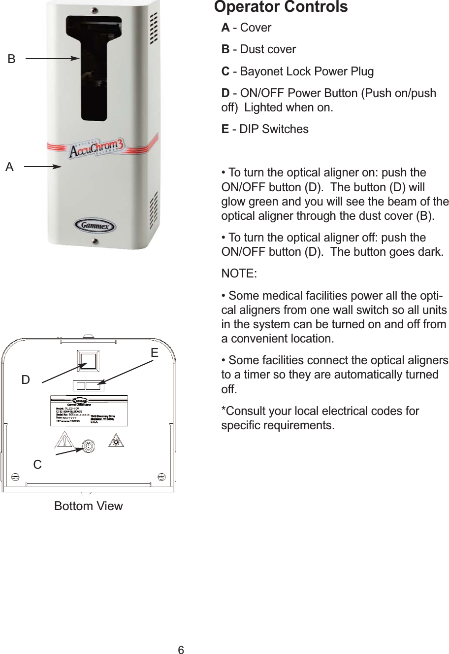 6Operator ControlsA- Cover                                                                              B- Dust coverC- Bayonet Lock Power Plug D- ON/OFF Power Button (Push on/push off)  Lighted when on.                      E- DIP Switches&bull; To turn the optical aligner on: push theON/OFF button (D).  The button (D) willglow green and you will see the beam of theoptical aligner through the dust cover (B).&bull; To turn the optical aligner off: push theON/OFF button (D).  The button goes dark.NOTE:&bull; Some medical facilities power all the opti-cal aligners from one wall switch so all unitsin the system can be turned on and off froma convenient location.&bull; Some facilities connect the optical alignersto a timer so they are automatically turnedoff. *Consult your local electrical codes forspecific requirements.DCABEBottom View