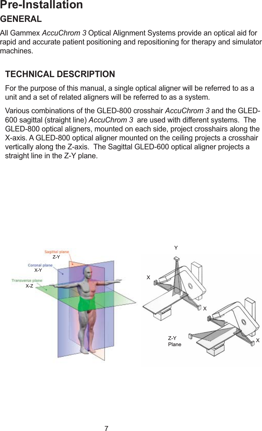 7Pre-InstallationGENERALAll Gammex AccuChrom 3 Optical Alignment Systems provide an optical aid forrapid and accurate patient positioning and repositioning for therapy and simulatormachines.TECHNICAL DESCRIPTIONFor the purpose of this manual, a single optical aligner will be referred to as aunit and a set of related aligners will be referred to as a system.Various combinations of the GLED-800 crosshair AccuChrom 3 and the GLED-600 sagittal (straight line) AccuChrom 3  are used with different systems.  TheGLED-800 optical aligners, mounted on each side, project crosshairs along theX-axis. A GLED-800 optical aligner mounted on the ceiling projects a crosshairvertically along the Z-axis.  The Sagittal GLED-600 optical aligner projects astraight line in the Z-Y plane.XXXYZ-YPlaneX-ZX-YZ-Y