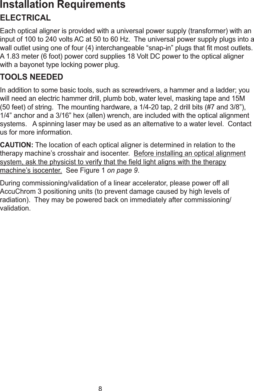 8Installation RequirementsELECTRICALEach optical aligner is provided with a universal power supply (transformer) with aninput of 100 to 240 volts AC at 50 to 60 Hz.  The universal power supply plugs into awall outlet using one of four (4) interchangeable &ldquo;snap-in&rdquo; plugs that fit most outlets.A 1.83 meter (6 foot) power cord supplies 18 Volt DC power to the optical alignerwith a bayonet type locking power plug.TOOLS NEEDEDIn addition to some basic tools, such as screwdrivers, a hammer and a ladder; youwill need an electric hammer drill, plumb bob, water level, masking tape and 15M(50 feet) of string.  The mounting hardware, a 1/4-20 tap, 2 drill bits (#7 and 3/8&rdquo;),1/4&rdquo; anchor and a 3/16&rdquo; hex (allen) wrench, are included with the optical alignmentsystems.   A spinning laser may be used as an alternative to a water level.  Contactus for more information.CAUTION: The location of each optical aligner is determined in relation to thetherapy machine&rsquo;s crosshair and isocenter.  Before installing an optical alignmentsystem, ask the physicist to verify that the field light aligns with the therapymachine&rsquo;s isocenter. See Figure 1 on page 9.During commissioning/validation of a linear accelerator, please power off allAccuChrom 3 positioning units (to prevent damage caused by high levels ofradiation).  They may be powered back on immediately after commissioning/validation.