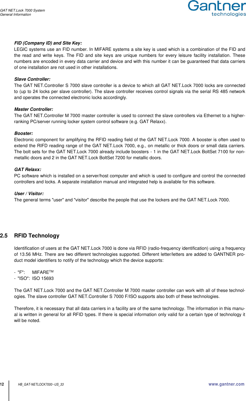 GAT NET.Lock 7000 System General Information  12 HB_GAT-NETLOCK7000--US_33 www.gantner.com FID (Company ID) and Site Key: LEGIC systems use an FID number. In MIFARE systems a site key is used which is a combination of the FID and the  read and write keys. The  FID and  site  keys are  unique  numbers for  every leisure  facility  installation. These numbers are encoded in every data carrier and device and with this number it can be guaranteed that data carriers of one installation are not used in other installations.  Slave Controller: The GAT NET.Controller S 7000 slave controller is a device to which all GAT NET.Lock 7000 locks are connected to (up to 24 locks per slave controller). The slave controller receives control signals via the serial RS 485 network and operates the connected electronic locks accordingly.   Master Controller: The GAT NET.Controller M 7000 master controller is used to connect the slave controllers via Ethernet to a higher-ranking PC/server running locker system control software (e.g. GAT Relaxx).  Booster: Electronic component for amplifying the RFID reading field of the GAT NET.Lock 7000. A booster is often used to extend the RIFD reading range of the GAT NET.Lock 7000, e.g., on metallic or thick doors or small data carriers. The bolt sets for the GAT NET.Lock 7000 already include boosters - 1 in the GAT NET.Lock BoltSet 7100 for non-metallic doors and 2 in the GAT NET.Lock BoltSet 7200 for metallic doors.  GAT Relaxx: PC software which is installed on a server/host computer and which is used to configure and control the connected controllers and locks. A separate installation manual and integrated help is available for this software.  User / Visitor: The general terms &quot;user&quot; and &quot;visitor&quot; describe the people that use the lockers and the GAT NET.Lock 7000.      2.5  RFID Technology  Identification of users at the GAT NET.Lock 7000 is done via RFID (radio-frequency identification) using a frequency of 13.56 MHz. There are two different technologies supported. Different letter/letters are added to GANTNER pro-duct model identifiers to notify of the technology which the device supports:  -  &quot;F&quot;:   MIFARETM -  &quot;ISO&quot;:  ISO 15693  The GAT NET.Lock 7000 and the GAT NET.Controller M 7000 master controller can work with all of these technol-ogies. The slave controller GAT NET.Controller S 7000 F/ISO supports also both of these technologies.  Therefore, it is necessary that all data carriers in a facility are of the same technology. The information in this manu-al is written in general for all RFID types. If there is special information only valid for a certain type of technology it will be noted.    