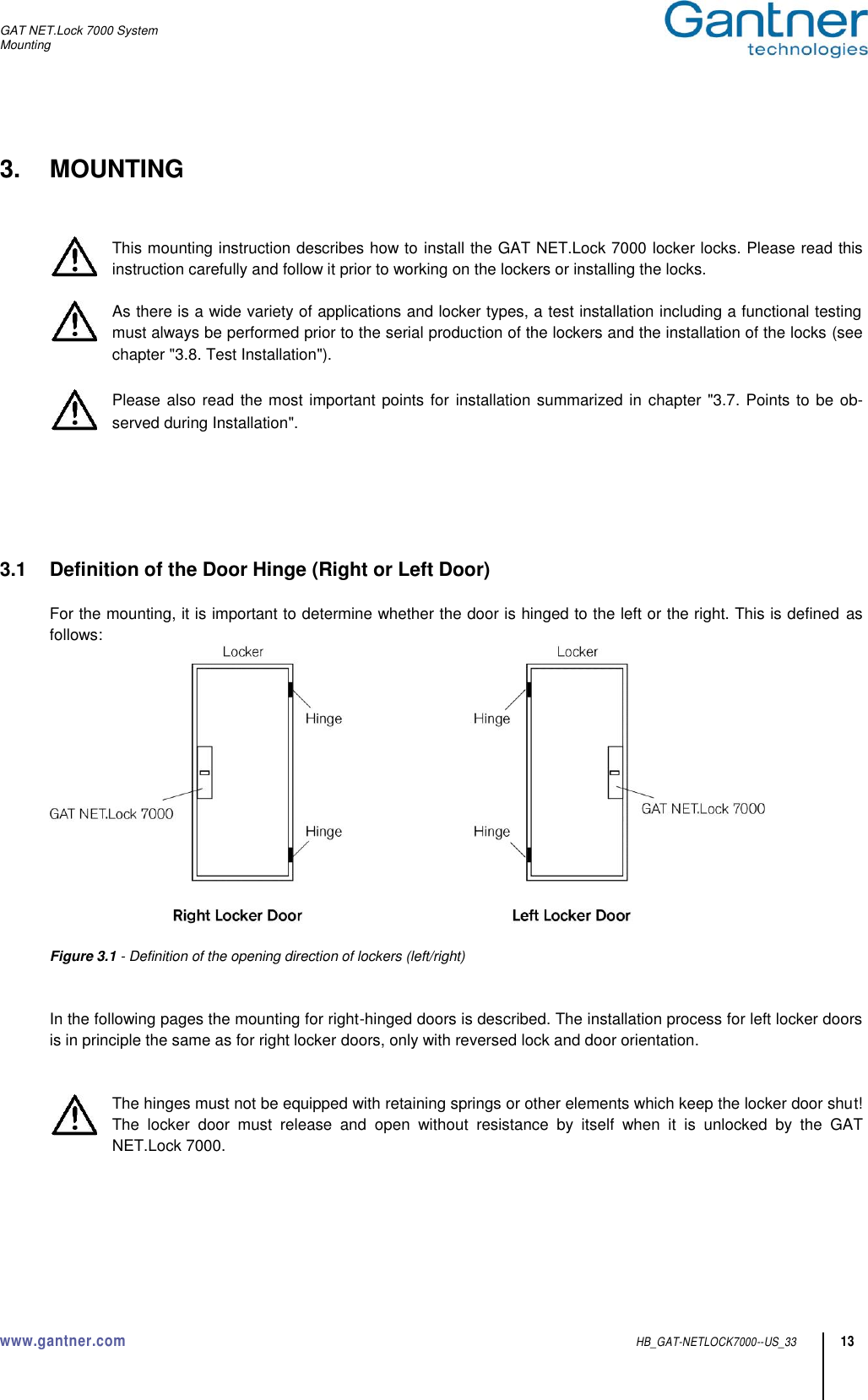 GAT NET.Lock 7000 System Mounting  www.gantner.com  HB_GAT-NETLOCK7000--US_33 13 3.  MOUNTING   This mounting instruction describes how to install the GAT NET.Lock 7000 locker locks. Please read this instruction carefully and follow it prior to working on the lockers or installing the locks.  As there is a wide variety of applications and locker types, a test installation including a functional testing must always be performed prior to the serial production of the lockers and the installation of the locks (see chapter &quot;3.8. Test Installation&quot;).   Please also read the most important points for installation summarized in chapter &quot;3.7. Points to be ob-served during Installation&quot;.       3.1  Definition of the Door Hinge (Right or Left Door)  For the mounting, it is important to determine whether the door is hinged to the left or the right. This is defined as follows:   Figure 3.1 - Definition of the opening direction of lockers (left/right)     In the following pages the mounting for right-hinged doors is described. The installation process for left locker doors is in principle the same as for right locker doors, only with reversed lock and door orientation.   The hinges must not be equipped with retaining springs or other elements which keep the locker door shut! The  locker  door  must  release  and  open  without  resistance  by  itself  when  it  is  unlocked  by  the  GAT NET.Lock 7000.      