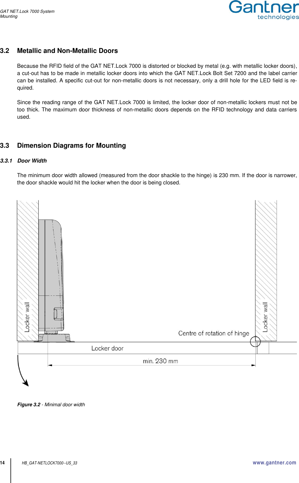 GAT NET.Lock 7000 System Mounting  14 HB_GAT-NETLOCK7000--US_33 www.gantner.com 3.2  Metallic and Non-Metallic Doors  Because the RFID field of the GAT NET.Lock 7000 is distorted or blocked by metal (e.g. with metallic locker doors), a cut-out has to be made in metallic locker doors into which the GAT NET.Lock Bolt Set 7200 and the label carrier can be installed. A specific cut-out for non-metallic doors is not necessary, only a drill hole for the LED field is re-quired.  Since the reading range of the GAT NET.Lock 7000 is limited, the locker door of non-metallic lockers must not be too thick. The maximum door thickness of non-metallic doors depends on the RFID technology and data carriers used.    3.3  Dimension Diagrams for Mounting  3.3.1  Door Width   The minimum door width allowed (measured from the door shackle to the hinge) is 230 mm. If the door is narrower, the door shackle would hit the locker when the door is being closed.      Figure 3.2 - Minimal door width     