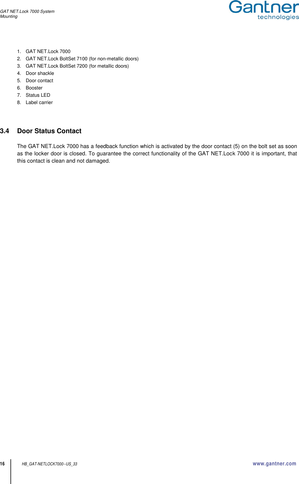 GAT NET.Lock 7000 System Mounting  16 HB_GAT-NETLOCK7000--US_33 www.gantner.com 1.   GAT NET.Lock 7000 2.   GAT NET.Lock BoltSet 7100 (for non-metallic doors) 3.   GAT NET.Lock BoltSet 7200 (for metallic doors) 4.   Door shackle 5.   Door contact 6.   Booster 7.   Status LED 8.   Label carrier    3.4  Door Status Contact  The GAT NET.Lock 7000 has a feedback function which is activated by the door contact (5) on the bolt set as soon as the locker door is closed. To guarantee the correct functionality of the GAT NET.Lock 7000 it is important, that this contact is clean and not damaged.    