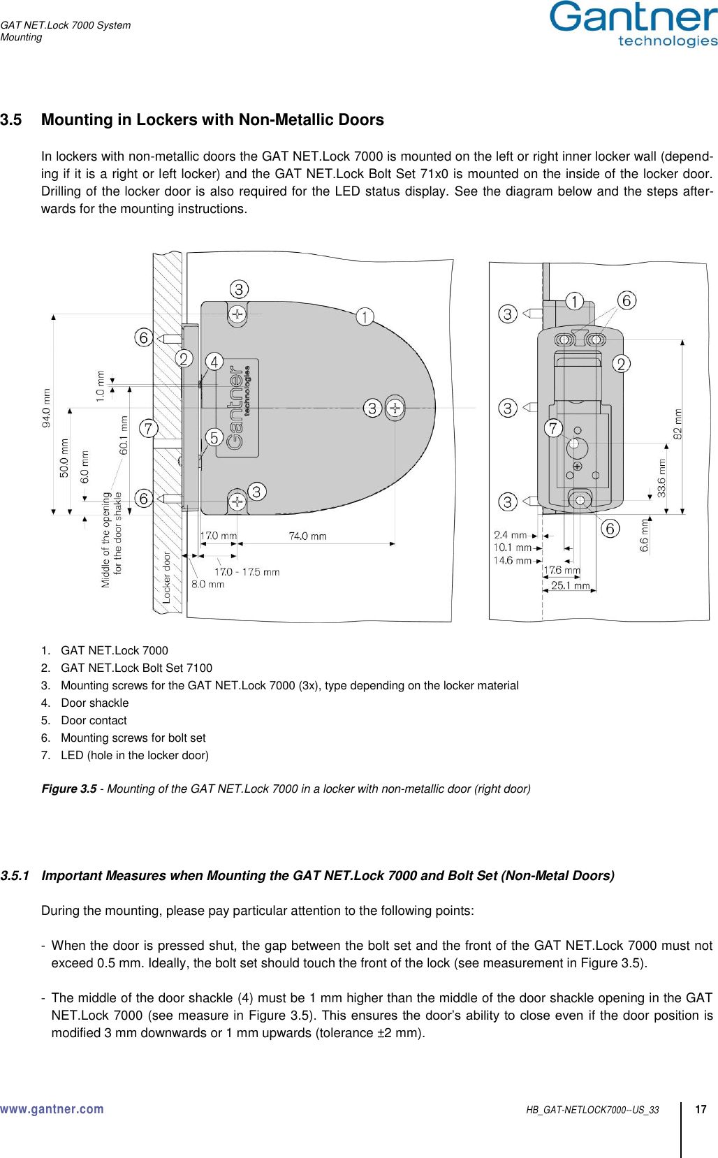 GAT NET.Lock 7000 System Mounting  www.gantner.com  HB_GAT-NETLOCK7000--US_33 17 3.5  Mounting in Lockers with Non-Metallic Doors  In lockers with non-metallic doors the GAT NET.Lock 7000 is mounted on the left or right inner locker wall (depend-ing if it is a right or left locker) and the GAT NET.Lock Bolt Set 71x0 is mounted on the inside of the locker door. Drilling of the locker door is also required for the LED status display. See the diagram below and the steps after-wards for the mounting instructions.     1.  GAT NET.Lock 7000 2.  GAT NET.Lock Bolt Set 7100 3.  Mounting screws for the GAT NET.Lock 7000 (3x), type depending on the locker material 4.  Door shackle 5.  Door contact 6.  Mounting screws for bolt set 7.  LED (hole in the locker door)  Figure 3.5 - Mounting of the GAT NET.Lock 7000 in a locker with non-metallic door (right door)     3.5.1  Important Measures when Mounting the GAT NET.Lock 7000 and Bolt Set (Non-Metal Doors)  During the mounting, please pay particular attention to the following points:  -  When the door is pressed shut, the gap between the bolt set and the front of the GAT NET.Lock 7000 must not exceed 0.5 mm. Ideally, the bolt set should touch the front of the lock (see measurement in Figure 3.5).  -  The middle of the door shackle (4) must be 1 mm higher than the middle of the door shackle opening in the GAT NET.Lock 7000 (see measure in Figure 3.5). This ensures the door’s ability to close even  if the door position is modified 3 mm downwards or 1 mm upwards (tolerance ±2 mm). 