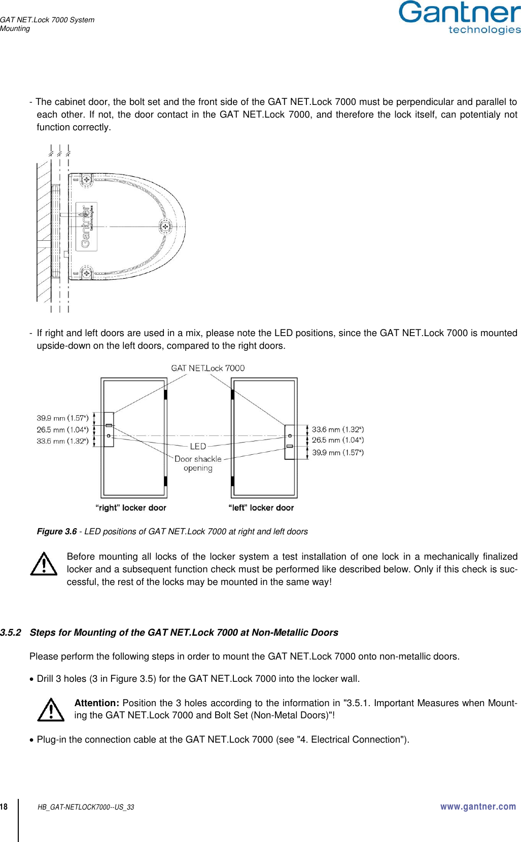 GAT NET.Lock 7000 System Mounting  18 HB_GAT-NETLOCK7000--US_33 www.gantner.com  - The cabinet door, the bolt set and the front side of the GAT NET.Lock 7000 must be perpendicular and parallel to each other. If not, the door contact in the GAT NET.Lock 7000, and therefore the lock itself, can potentialy not function correctly.    -  If right and left doors are used in a mix, please note the LED positions, since the GAT NET.Lock 7000 is mounted upside-down on the left doors, compared to the right doors.            Figure 3.6 - LED positions of GAT NET.Lock 7000 at right and left doors  Before mounting all locks of the locker system a test installation of one lock in a mechanically  finalized locker and a subsequent function check must be performed like described below. Only if this check is suc-cessful, the rest of the locks may be mounted in the same way!    3.5.2  Steps for Mounting of the GAT NET.Lock 7000 at Non-Metallic Doors  Please perform the following steps in order to mount the GAT NET.Lock 7000 onto non-metallic doors.   Drill 3 holes (3 in Figure 3.5) for the GAT NET.Lock 7000 into the locker wall.    Attention: Position the 3 holes according to the information in &quot;3.5.1. Important Measures when Mount-ing the GAT NET.Lock 7000 and Bolt Set (Non-Metal Doors)&quot;!   Plug-in the connection cable at the GAT NET.Lock 7000 (see &quot;4. Electrical Connection&quot;).  