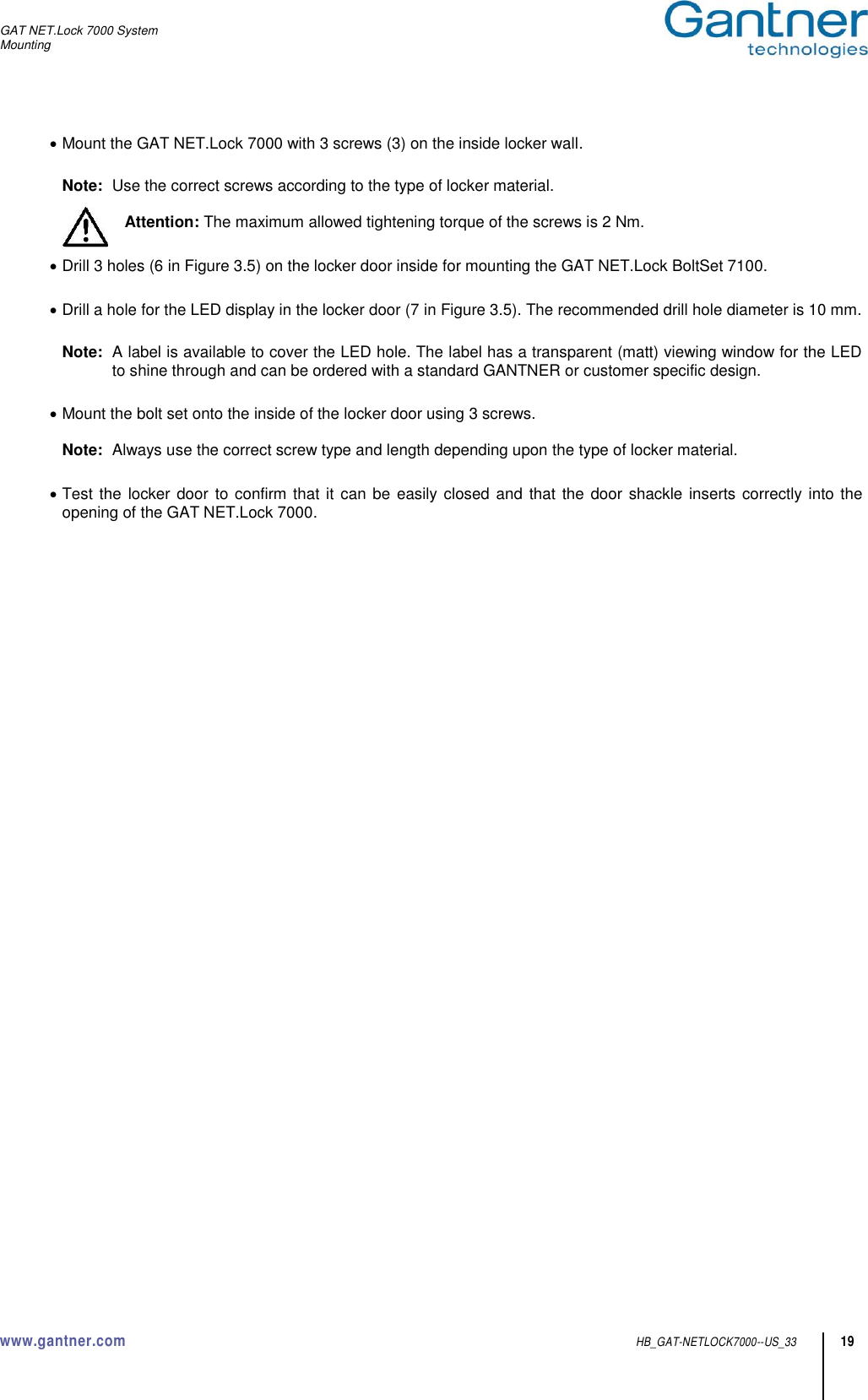 GAT NET.Lock 7000 System Mounting  www.gantner.com  HB_GAT-NETLOCK7000--US_33 19  Mount the GAT NET.Lock 7000 with 3 screws (3) on the inside locker wall.  Note:  Use the correct screws according to the type of locker material.  Attention: The maximum allowed tightening torque of the screws is 2 Nm.   Drill 3 holes (6 in Figure 3.5) on the locker door inside for mounting the GAT NET.Lock BoltSet 7100.   Drill a hole for the LED display in the locker door (7 in Figure 3.5). The recommended drill hole diameter is 10 mm.  Note:  A label is available to cover the LED hole. The label has a transparent (matt) viewing window for the LED to shine through and can be ordered with a standard GANTNER or customer specific design.    Mount the bolt set onto the inside of the locker door using 3 screws.  Note:  Always use the correct screw type and length depending upon the type of locker material.   Test the locker door  to confirm that it can be easily closed and  that  the door shackle inserts correctly into the opening of the GAT NET.Lock 7000.  