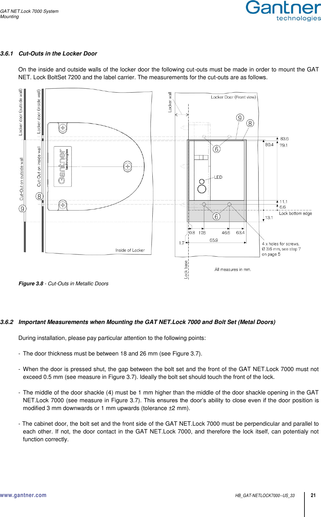 GAT NET.Lock 7000 System Mounting  www.gantner.com  HB_GAT-NETLOCK7000--US_33 21 3.6.1  Cut-Outs in the Locker Door  On the inside and outside walls of the locker door the following cut-outs must be made in order to mount the GAT NET. Lock BoltSet 7200 and the label carrier. The measurements for the cut-outs are as follows.   Figure 3.8 - Cut-Outs in Metallic Doors     3.6.2  Important Measurements when Mounting the GAT NET.Lock 7000 and Bolt Set (Metal Doors)  During installation, please pay particular attention to the following points:  -  The door thickness must be between 18 and 26 mm (see Figure 3.7).  -  When the door is pressed shut, the gap between the bolt set and the front of the GAT NET.Lock 7000 must not exceed 0.5 mm (see measure in Figure 3.7). Ideally the bolt set should touch the front of the lock.  -  The middle of the door shackle (4) must be 1 mm higher than the middle of the door shackle opening in the GAT NET.Lock 7000 (see measure in Figure 3.7). This ensures the door’s ability to close even if the door position is modified 3 mm downwards or 1 mm upwards (tolerance ±2 mm).  - The cabinet door, the bolt set and the front side of the GAT NET.Lock 7000 must be perpendicular and parallel to each other. If not, the door contact in the GAT NET.Lock 7000, and therefore the lock itself, can potentialy not function correctly.    