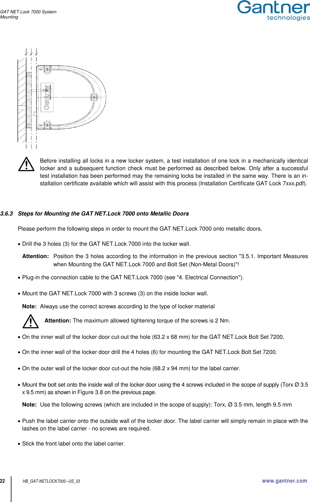 GAT NET.Lock 7000 System Mounting  22 HB_GAT-NETLOCK7000--US_33 www.gantner.com   Before installing all locks in a new locker system, a test installation of one lock in a mechanically identical locker and a subsequent function check must be performed as described below. Only after a successful test installation has been performed may the remaining locks be installed in the same way. There is an in-stallation certificate available which will assist with this process (Installation Certificate GAT Lock 7xxx.pdf).     3.6.3  Steps for Mounting the GAT NET.Lock 7000 onto Metallic Doors  Please perform the following steps in order to mount the GAT NET.Lock 7000 onto metallic doors.   Drill the 3 holes (3) for the GAT NET.Lock 7000 into the locker wall.  Attention:  Position the 3 holes according to the information in the previous section &quot;3.5.1. Important Measures when Mounting the GAT NET.Lock 7000 and Bolt Set (Non-Metal Doors)&quot;!   Plug-in the connection cable to the GAT NET.Lock 7000 (see &quot;4. Electrical Connection&quot;).   Mount the GAT NET.Lock 7000 with 3 screws (3) on the inside locker wall.  Note:  Always use the correct screws according to the type of locker material      Attention: The maximum allowed tightening torque of the screws is 2 Nm.   On the inner wall of the locker door cut-out the hole (63.2 x 68 mm) for the GAT NET.Lock Bolt Set 7200.    On the inner wall of the locker door drill the 4 holes (6) for mounting the GAT NET.Lock Bolt Set 7200.   On the outer wall of the locker door cut-out the hole (68.2 x 94 mm) for the label carrier.   Mount the bolt set onto the inside wall of the locker door using the 4 screws included in the scope of supply (Torx Ø 3.5 x 9.5 mm) as shown in Figure 3.8 on the previous page.  Note:  Use the following screws (which are included in the scope of supply): Torx, Ø 3.5 mm, length 9.5 mm   Push the label carrier onto the outside wall of the locker door. The label carrier will simply remain in place with the lashes on the label carrier - no screws are required.   Stick the front label onto the label carrier.  