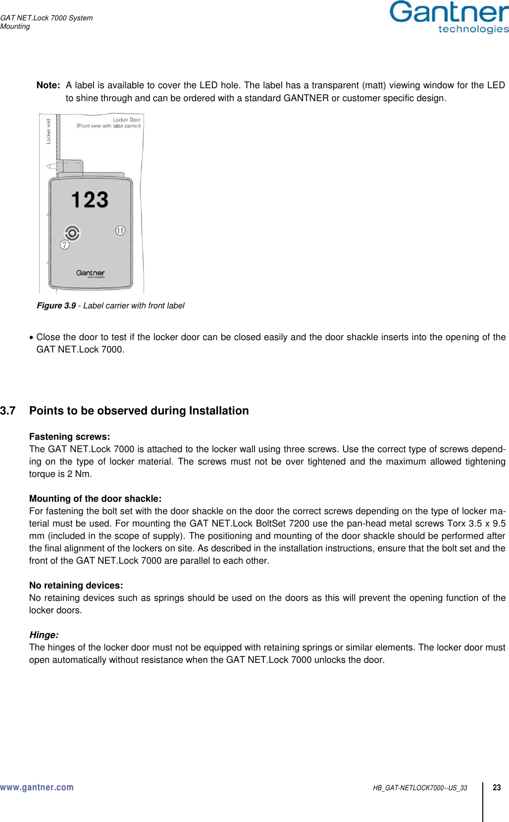 GAT NET.Lock 7000 System Mounting  www.gantner.com  HB_GAT-NETLOCK7000--US_33 23 Note:  A label is available to cover the LED hole. The label has a transparent (matt) viewing window for the LED to shine through and can be ordered with a standard GANTNER or customer specific design.   Figure 3.9 - Label carrier with front label    Close the door to test if the locker door can be closed easily and the door shackle inserts into the opening of the GAT NET.Lock 7000.     3.7  Points to be observed during Installation  Fastening screws: The GAT NET.Lock 7000 is attached to the locker wall using three screws. Use the correct type of screws depend-ing on  the type of locker material. The  screws  must not be  over tightened  and the maximum allowed tightening torque is 2 Nm.  Mounting of the door shackle: For fastening the bolt set with the door shackle on the door the correct screws depending on the type of locker ma-terial must be used. For mounting the GAT NET.Lock BoltSet 7200 use the pan-head metal screws Torx 3.5 x 9.5 mm (included in the scope of supply). The positioning and mounting of the door shackle should be performed after the final alignment of the lockers on site. As described in the installation instructions, ensure that the bolt set and the front of the GAT NET.Lock 7000 are parallel to each other.  No retaining devices: No retaining devices such as springs should be used on the doors as this will prevent the opening function of the locker doors.  Hinge: The hinges of the locker door must not be equipped with retaining springs or similar elements. The locker door must open automatically without resistance when the GAT NET.Lock 7000 unlocks the door.       