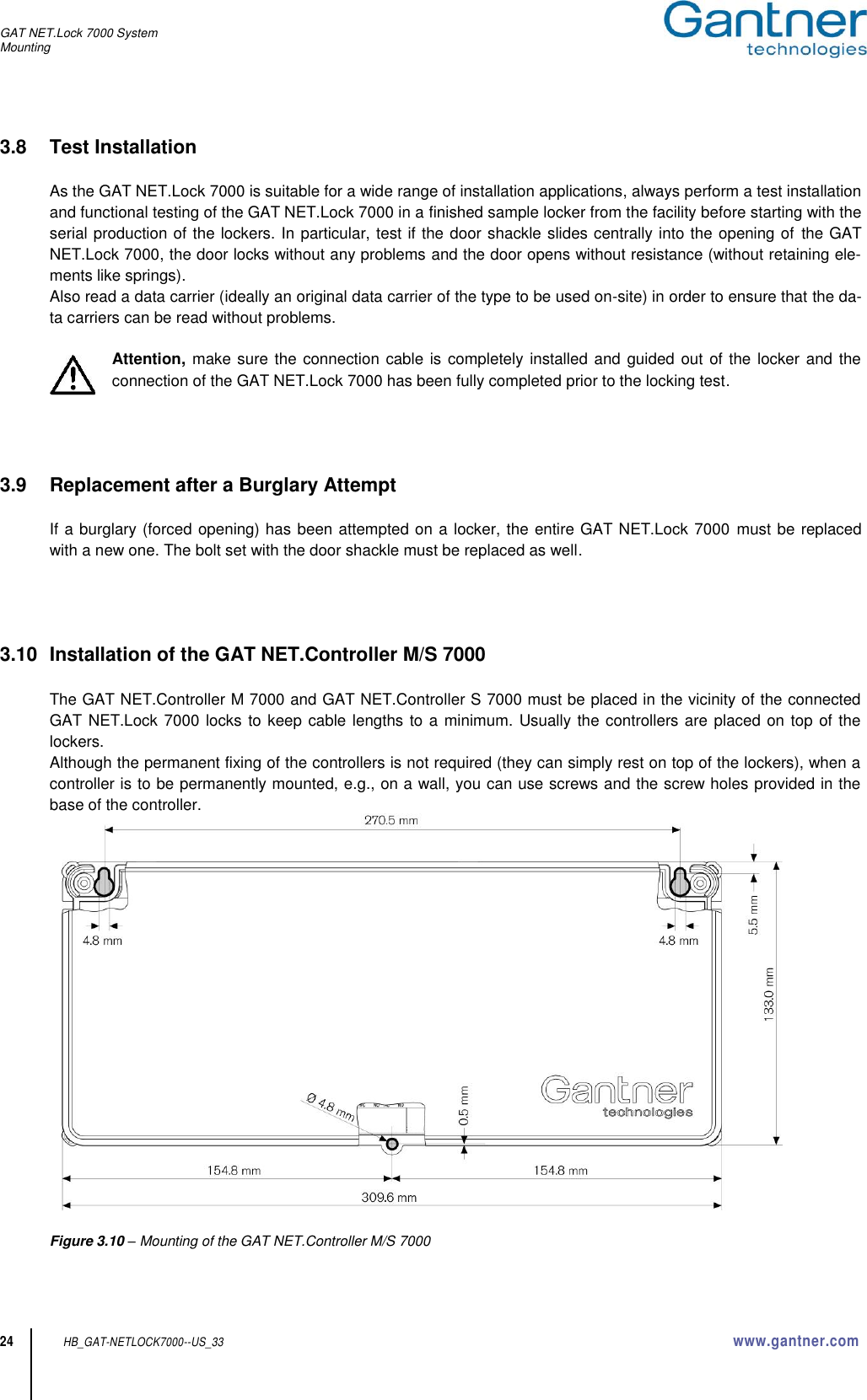 GAT NET.Lock 7000 System Mounting  24 HB_GAT-NETLOCK7000--US_33 www.gantner.com 3.8  Test Installation  As the GAT NET.Lock 7000 is suitable for a wide range of installation applications, always perform a test installation and functional testing of the GAT NET.Lock 7000 in a finished sample locker from the facility before starting with the serial production of the lockers. In particular, test if the door shackle slides centrally into the opening of the GAT NET.Lock 7000, the door locks without any problems and the door opens without resistance (without retaining ele-ments like springs). Also read a data carrier (ideally an original data carrier of the type to be used on-site) in order to ensure that the da-ta carriers can be read without problems.  Attention, make sure the connection cable is completely installed and guided out of the locker and the connection of the GAT NET.Lock 7000 has been fully completed prior to the locking test.     3.9  Replacement after a Burglary Attempt  If a burglary (forced opening) has been attempted on a locker, the entire GAT NET.Lock 7000 must be replaced with a new one. The bolt set with the door shackle must be replaced as well.       3.10  Installation of the GAT NET.Controller M/S 7000  The GAT NET.Controller M 7000 and GAT NET.Controller S 7000 must be placed in the vicinity of the connected GAT NET.Lock 7000 locks to keep cable lengths to a minimum. Usually the controllers are placed on top of the lockers.  Although the permanent fixing of the controllers is not required (they can simply rest on top of the lockers), when a controller is to be permanently mounted, e.g., on a wall, you can use screws and the screw holes provided in the base of the controller.      Figure 3.10 – Mounting of the GAT NET.Controller M/S 7000  