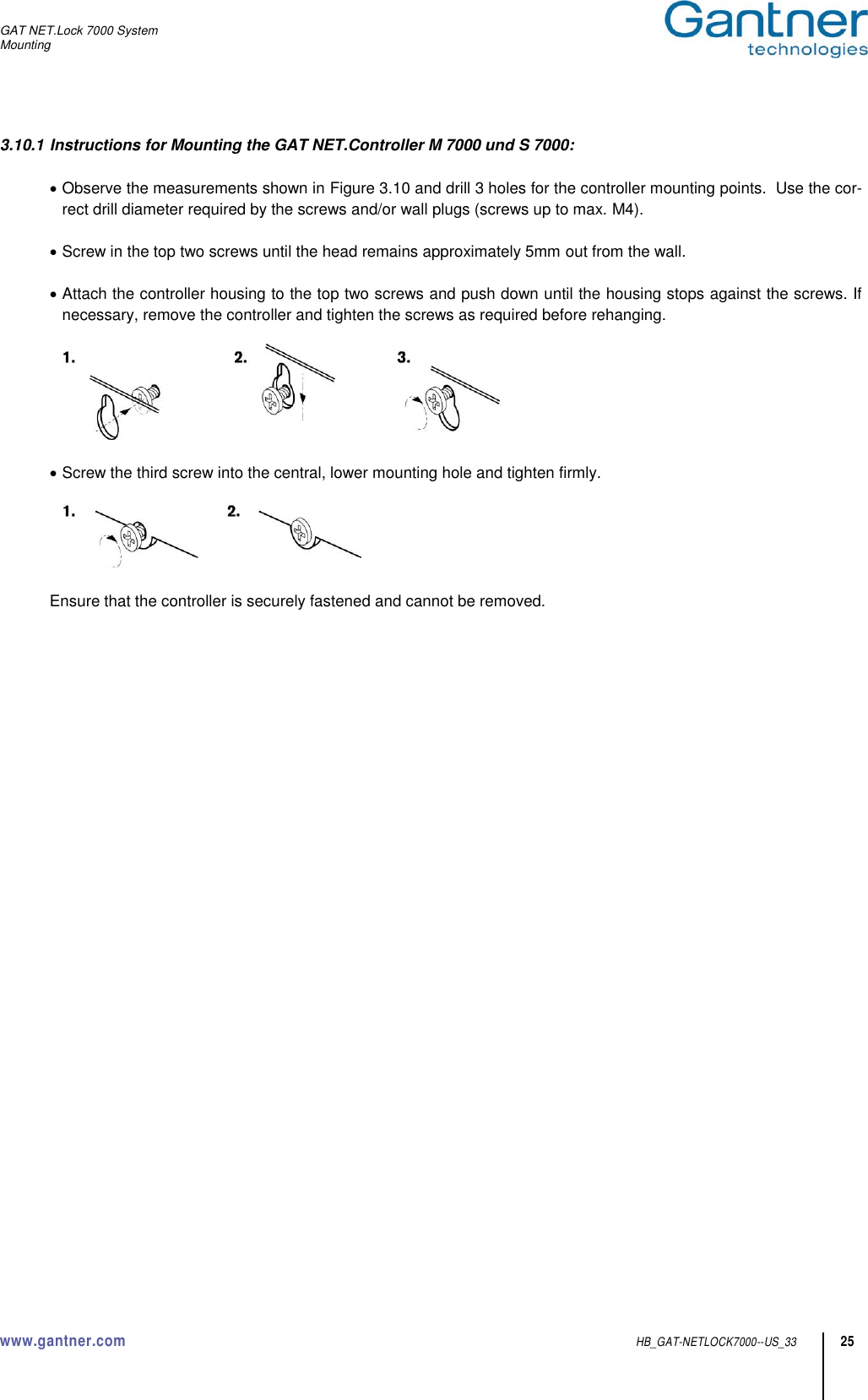 GAT NET.Lock 7000 System Mounting  www.gantner.com  HB_GAT-NETLOCK7000--US_33 25 3.10.1 Instructions for Mounting the GAT NET.Controller M 7000 und S 7000:   Observe the measurements shown in Figure 3.10 and drill 3 holes for the controller mounting points.  Use the cor-rect drill diameter required by the screws and/or wall plugs (screws up to max. M4).   Screw in the top two screws until the head remains approximately 5mm out from the wall.   Attach the controller housing to the top two screws and push down until the housing stops against the screws. If necessary, remove the controller and tighten the screws as required before rehanging.     Screw the third screw into the central, lower mounting hole and tighten firmly.     Ensure that the controller is securely fastened and cannot be removed.   