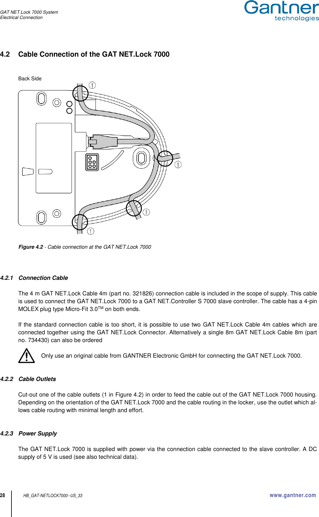 GAT NET.Lock 7000 System Electrical Connection  28 HB_GAT-NETLOCK7000--US_33 www.gantner.com 4.2  Cable Connection of the GAT NET.Lock 7000   Back Side   Figure 4.2 - Cable connection at the GAT NET.Lock 7000    4.2.1  Connection Cable  The 4 m GAT NET.Lock Cable 4m (part no. 321826) connection cable is included in the scope of supply. This cable is used to connect the GAT NET.Lock 7000 to a GAT NET.Controller S 7000 slave controller. The cable has a 4-pin MOLEX plug type Micro-Fit 3.0TM on both ends.  If the standard connection cable is too short, it is possible to use two  GAT NET.Lock Cable 4m cables which are connected together using the GAT NET.Lock Connector. Alternatively a single 8m GAT NET.Lock Cable 8m (part no. 734430) can also be ordered  Only use an original cable from GANTNER Electronic GmbH for connecting the GAT NET.Lock 7000.   4.2.2  Cable Outlets  Cut-out one of the cable outlets (1 in Figure 4.2) in order to feed the cable out of the GAT NET.Lock 7000 housing. Depending on the orientation of the GAT NET.Lock 7000 and the cable routing in the locker, use the outlet which al-lows cable routing with minimal length and effort.   4.2.3  Power Supply  The GAT NET.Lock 7000 is supplied with power via the connection cable connected to the slave controller. A DC supply of 5 V is used (see also technical data). 