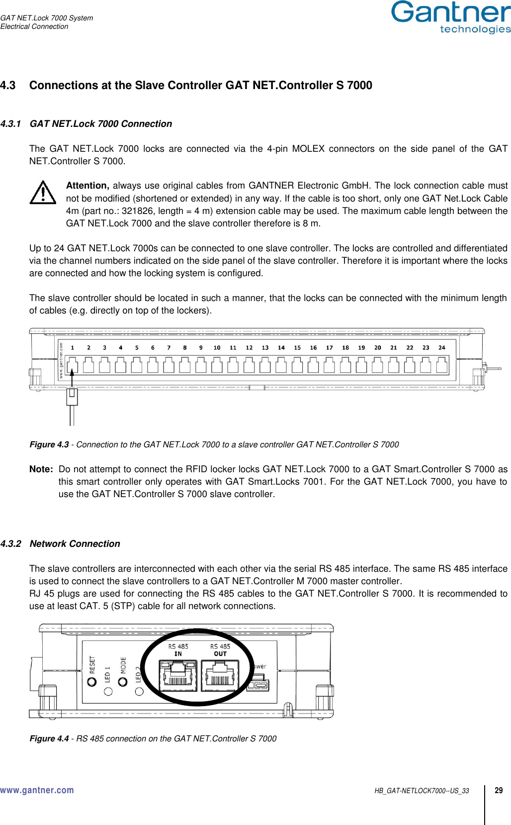 GAT NET.Lock 7000 System Electrical Connection  www.gantner.com  HB_GAT-NETLOCK7000--US_33 29 4.3  Connections at the Slave Controller GAT NET.Controller S 7000   4.3.1  GAT NET.Lock 7000 Connection    The  GAT  NET.Lock  7000  locks  are  connected  via  the  4-pin  MOLEX  connectors  on  the  side  panel  of  the  GAT NET.Controller S 7000.   Attention, always use original cables from GANTNER Electronic GmbH. The lock connection cable must not be modified (shortened or extended) in any way. If the cable is too short, only one GAT Net.Lock Cable 4m (part no.: 321826, length = 4 m) extension cable may be used. The maximum cable length between the GAT NET.Lock 7000 and the slave controller therefore is 8 m.   Up to 24 GAT NET.Lock 7000s can be connected to one slave controller. The locks are controlled and differentiated via the channel numbers indicated on the side panel of the slave controller. Therefore it is important where the locks are connected and how the locking system is configured.  The slave controller should be located in such a manner, that the locks can be connected with the minimum length of cables (e.g. directly on top of the lockers).    Figure 4.3 - Connection to the GAT NET.Lock 7000 to a slave controller GAT NET.Controller S 7000  Note:  Do not attempt to connect the RFID locker locks GAT NET.Lock 7000 to a GAT Smart.Controller S 7000 as this smart controller only operates with GAT Smart.Locks 7001. For the GAT NET.Lock 7000, you have to use the GAT NET.Controller S 7000 slave controller.    4.3.2  Network Connection  The slave controllers are interconnected with each other via the serial RS 485 interface. The same RS 485 interface is used to connect the slave controllers to a GAT NET.Controller M 7000 master controller. RJ 45 plugs are used for connecting the RS 485 cables to the GAT NET.Controller S 7000. It is recommended to use at least CAT. 5 (STP) cable for all network connections.    Figure 4.4 - RS 485 connection on the GAT NET.Controller S 7000 