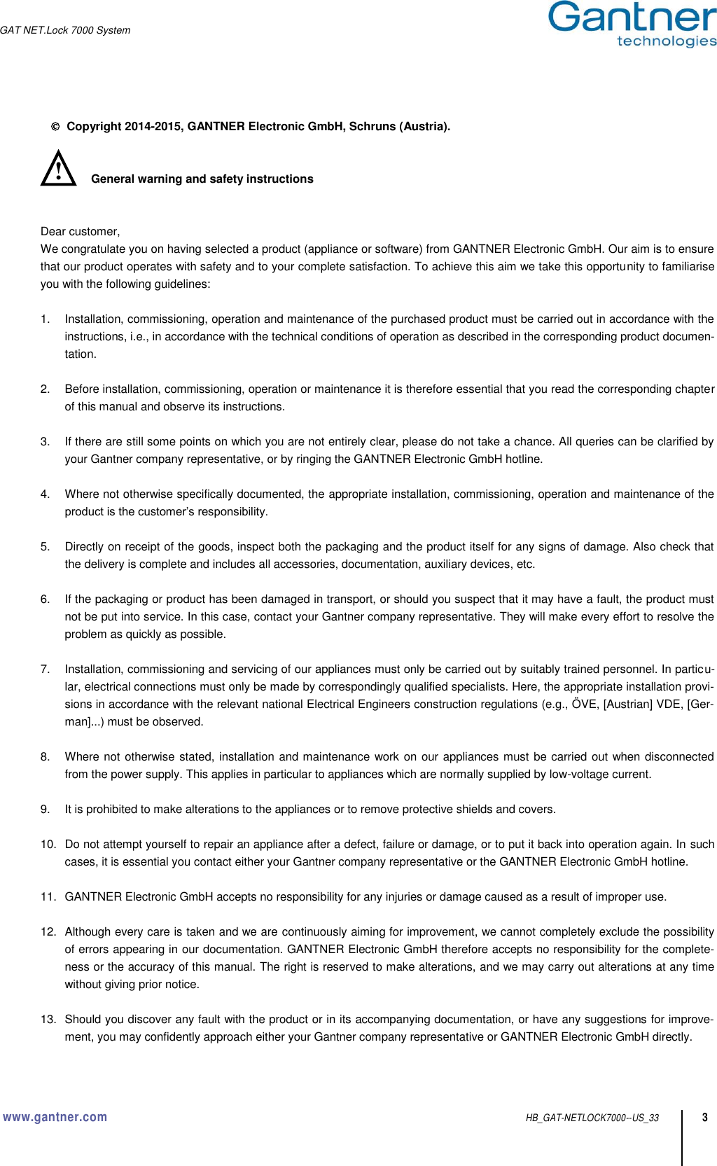 GAT NET.Lock 7000 System   www.gantner.com HB_GAT-NETLOCK7000--US_33 3    Copyright 2014-2015, GANTNER Electronic GmbH, Schruns (Austria).   General warning and safety instructions   Dear customer, We congratulate you on having selected a product (appliance or software) from GANTNER Electronic GmbH. Our aim is to ensure that our product operates with safety and to your complete satisfaction. To achieve this aim we take this opportunity to familiarise you with the following guidelines:    1.  Installation, commissioning, operation and maintenance of the purchased product must be carried out in accordance with the instructions, i.e., in accordance with the technical conditions of operation as described in the corresponding product documen-tation.  2.  Before installation, commissioning, operation or maintenance it is therefore essential that you read the corresponding chapter of this manual and observe its instructions.  3.  If there are still some points on which you are not entirely clear, please do not take a chance. All queries can be clarified by your Gantner company representative, or by ringing the GANTNER Electronic GmbH hotline.  4.  Where not otherwise specifically documented, the appropriate installation, commissioning, operation and maintenance of the product is the customer’s responsibility.  5.  Directly on receipt of the goods, inspect both the packaging and the product itself for any signs of damage. Also check that the delivery is complete and includes all accessories, documentation, auxiliary devices, etc.  6.  If the packaging or product has been damaged in transport, or should you suspect that it may have a fault, the product must not be put into service. In this case, contact your Gantner company representative. They will make every effort to resolve the problem as quickly as possible.  7.  Installation, commissioning and servicing of our appliances must only be carried out by suitably trained personnel. In particu-lar, electrical connections must only be made by correspondingly qualified specialists. Here, the appropriate installation provi-sions in accordance with the relevant national Electrical Engineers construction regulations (e.g., ÖVE, [Austrian] VDE, [Ger-man]...) must be observed.  8.  Where not otherwise stated, installation and maintenance work on our appliances must be carried out when disconnected from the power supply. This applies in particular to appliances which are normally supplied by low-voltage current.  9. It is prohibited to make alterations to the appliances or to remove protective shields and covers.  10.  Do not attempt yourself to repair an appliance after a defect, failure or damage, or to put it back into operation again. In such cases, it is essential you contact either your Gantner company representative or the GANTNER Electronic GmbH hotline.  11.  GANTNER Electronic GmbH accepts no responsibility for any injuries or damage caused as a result of improper use.  12.  Although every care is taken and we are continuously aiming for improvement, we cannot completely exclude the possibility of errors appearing in our documentation. GANTNER Electronic GmbH therefore accepts no responsibility for the complete-ness or the accuracy of this manual. The right is reserved to make alterations, and we may carry out alterations at any time without giving prior notice.  13.  Should you discover any fault with the product or in its accompanying documentation, or have any suggestions for improve-ment, you may confidently approach either your Gantner company representative or GANTNER Electronic GmbH directly.   ! 