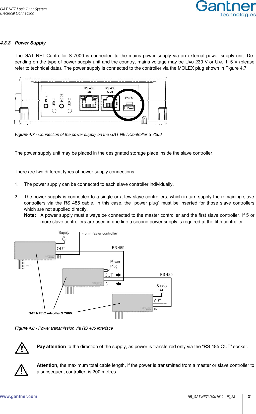 GAT NET.Lock 7000 System Electrical Connection  www.gantner.com  HB_GAT-NETLOCK7000--US_33 31 4.3.3  Power Supply  The GAT NET.Controller S 7000 is connected to the mains power supply  via an external power supply unit. De-pending on the type of power supply unit and the country, mains voltage may be UAC 230 V or UAC 115 V (please refer to technical data). The power supply is connected to the controller via the MOLEX plug shown in Figure 4.7.    Figure 4.7 - Connection of the power supply on the GAT NET.Controller S 7000   The power supply unit may be placed in the designated storage place inside the slave controller.   There are two different types of power supply connections:  1.  The power supply can be connected to each slave controller individually.  2.  The power supply is connected to a single or a few slave controllers, which in turn supply the remaining slave controllers  via  the  RS  485  cable.  In this  case,  the  “power  plug”  must  be  inserted for those slave  controllers which are not supplied directly. Note:  A power supply must always be connected to the master controller and the first slave controller. If 5 or more slave controllers are used in one line a second power supply is required at the fifth controller.    Figure 4.8 - Power transmission via RS 485 interface   Pay attention to the direction of the supply, as power is transferred only via the “RS 485 OUT” socket.    Attention, the maximum total cable length, if the power is transmitted from a master or slave controller to a subsequent controller, is 200 metres. 