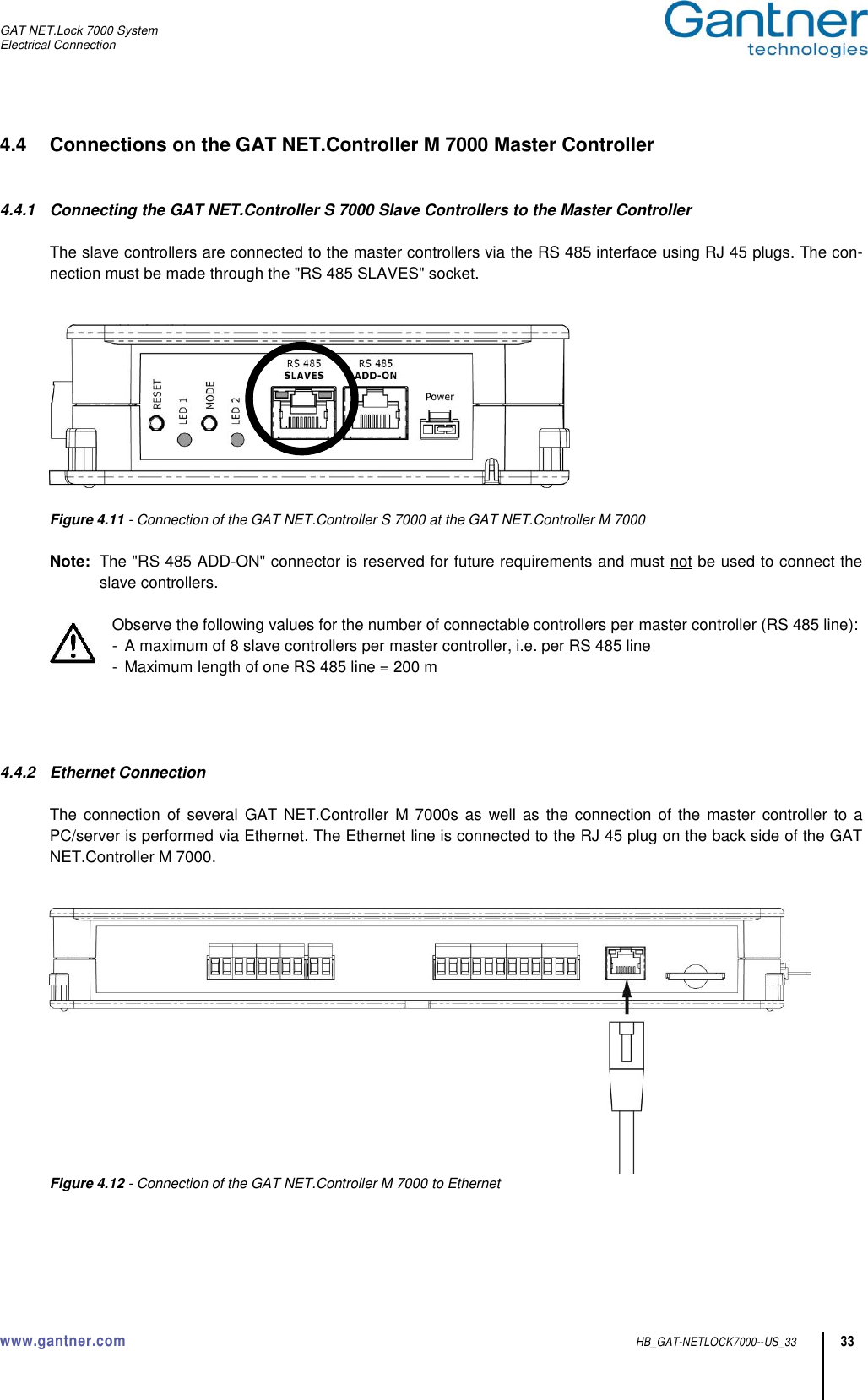 GAT NET.Lock 7000 System Electrical Connection  www.gantner.com  HB_GAT-NETLOCK7000--US_33 33 4.4  Connections on the GAT NET.Controller M 7000 Master Controller   4.4.1  Connecting the GAT NET.Controller S 7000 Slave Controllers to the Master Controller  The slave controllers are connected to the master controllers via the RS 485 interface using RJ 45 plugs. The con-nection must be made through the &quot;RS 485 SLAVES&quot; socket.     Figure 4.11 - Connection of the GAT NET.Controller S 7000 at the GAT NET.Controller M 7000  Note:  The &quot;RS 485 ADD-ON&quot; connector is reserved for future requirements and must not be used to connect the slave controllers.  Observe the following values for the number of connectable controllers per master controller (RS 485 line): -  A maximum of 8 slave controllers per master controller, i.e. per RS 485 line -  Maximum length of one RS 485 line = 200 m     4.4.2  Ethernet Connection  The connection of  several  GAT NET.Controller M  7000s as well as  the connection  of the master controller  to a PC/server is performed via Ethernet. The Ethernet line is connected to the RJ 45 plug on the back side of the GAT NET.Controller M 7000.    Figure 4.12 - Connection of the GAT NET.Controller M 7000 to Ethernet   