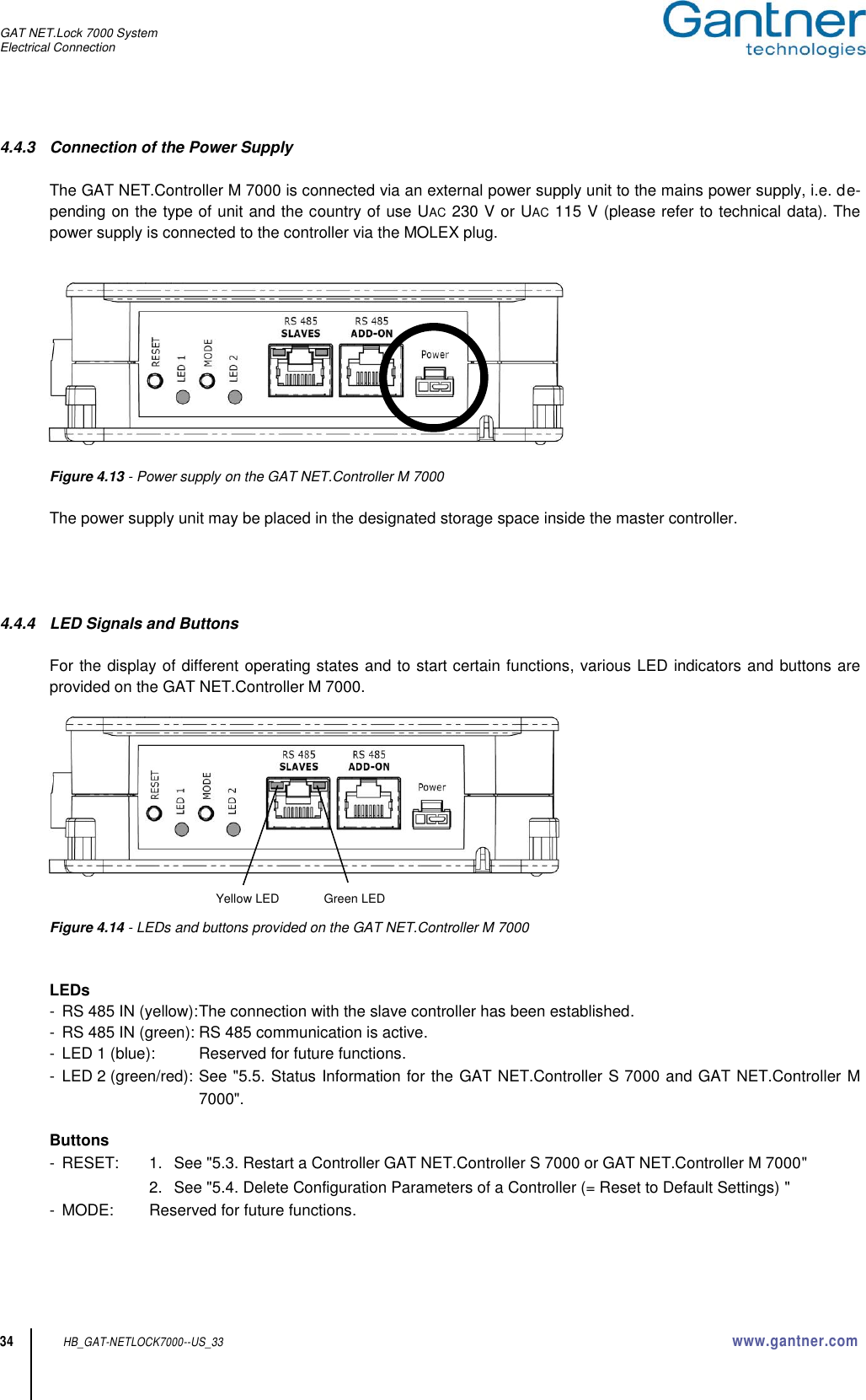 GAT NET.Lock 7000 System Electrical Connection  34 HB_GAT-NETLOCK7000--US_33 www.gantner.com 4.4.3  Connection of the Power Supply  The GAT NET.Controller M 7000 is connected via an external power supply unit to the mains power supply, i.e. de-pending on the type of unit and the country of use UAC 230 V or UAC 115 V (please refer to technical data). The power supply is connected to the controller via the MOLEX plug.     Figure 4.13 - Power supply on the GAT NET.Controller M 7000  The power supply unit may be placed in the designated storage space inside the master controller.     4.4.4  LED Signals and Buttons  For the display of different operating states and to start certain functions, various LED indicators and buttons are provided on the GAT NET.Controller M 7000.     Figure 4.14 - LEDs and buttons provided on the GAT NET.Controller M 7000   LEDs -  RS 485 IN (yellow): The connection with the slave controller has been established. -  RS 485 IN (green): RS 485 communication is active. -  LED 1 (blue):  Reserved for future functions. -  LED 2 (green/red): See &quot;5.5. Status Information for the GAT NET.Controller S 7000 and GAT NET.Controller M 7000&quot;.  Buttons -  RESET:  1.  See &quot;5.3. Restart a Controller GAT NET.Controller S 7000 or GAT NET.Controller M 7000&quot;      2.  See &quot;5.4. Delete Configuration Parameters of a Controller (= Reset to Default Settings) &quot; -  MODE:  Reserved for future functions.  Yellow LED Green LED 