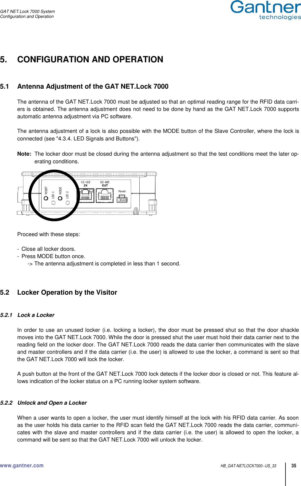 GAT NET.Lock 7000 System Configuration and Operation www.gantner.com  HB_GAT-NETLOCK7000--US_33 35 5.  CONFIGURATION AND OPERATION   5.1  Antenna Adjustment of the GAT NET.Lock 7000  The antenna of the GAT NET.Lock 7000 must be adjusted so that an optimal reading range for the RFID data carri-ers is obtained. The antenna adjustment does not need to be done by hand as the GAT NET.Lock 7000 supports automatic antenna adjustment via PC software.  The antenna adjustment of a lock is also possible with the MODE button of the Slave Controller, where the lock is connected (see &quot;4.3.4. LED Signals and Buttons&quot;).  Note:  The locker door must be closed during the antenna adjustment so that the test conditions meet the later op-erating conditions.     Proceed with these steps:  -  Close all locker doors. -  Press MODE button once. -&gt; The antenna adjustment is completed in less than 1 second.    5.2  Locker Operation by the Visitor   5.2.1  Lock a Locker  In order to use an unused locker (i.e. locking a locker), the door must be pressed shut so that the door shackle moves into the GAT NET.Lock 7000. While the door is pressed shut the user must hold their data carrier next to the reading field on the locker door. The GAT NET.Lock 7000 reads the data carrier then communicates with the slave and master controllers and if the data carrier (i.e. the user) is allowed to use the locker, a command is sent so that the GAT NET.Lock 7000 will lock the locker.  A push button at the front of the GAT NET.Lock 7000 lock detects if the locker door is closed or not. This feature al-lows indication of the locker status on a PC running locker system software.   5.2.2  Unlock and Open a Locker  When a user wants to open a locker, the user must identify himself at the lock with his RFID data carrier. As soon as the user holds his data carrier to the RFID scan field the GAT NET.Lock 7000 reads the data carrier, communi-cates with the slave and master controllers and if the data carrier (i.e. the user) is allowed to open the locker, a command will be sent so that the GAT NET.Lock 7000 will unlock the locker. 