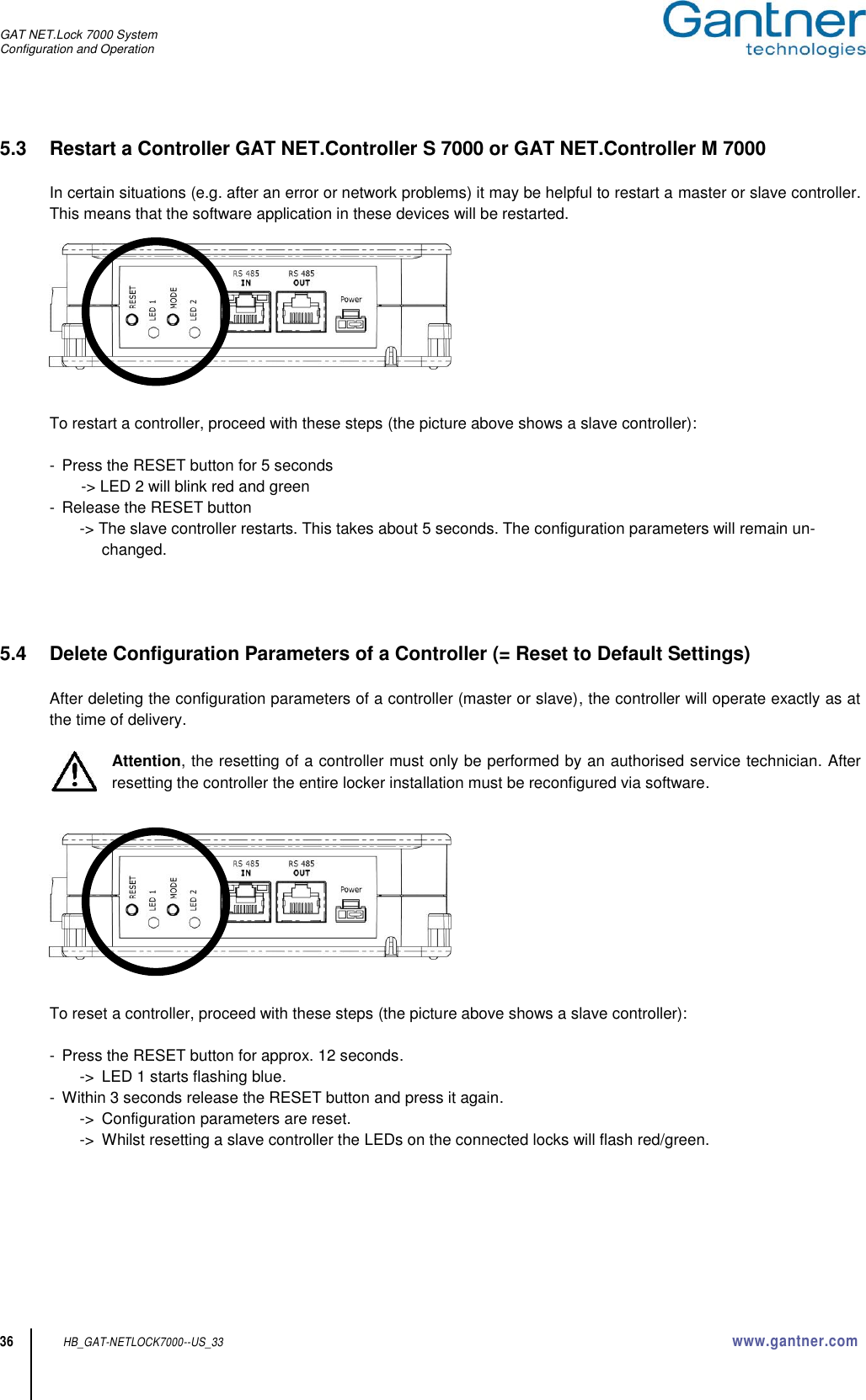 GAT NET.Lock 7000 System Configuration and Operation  36 HB_GAT-NETLOCK7000--US_33 www.gantner.com 5.3  Restart a Controller GAT NET.Controller S 7000 or GAT NET.Controller M 7000  In certain situations (e.g. after an error or network problems) it may be helpful to restart a master or slave controller. This means that the software application in these devices will be restarted.     To restart a controller, proceed with these steps (the picture above shows a slave controller):  -  Press the RESET button for 5 seconds -&gt; LED 2 will blink red and green -  Release the RESET button -&gt; The slave controller restarts. This takes about 5 seconds. The configuration parameters will remain un-changed.     5.4  Delete Configuration Parameters of a Controller (= Reset to Default Settings)  After deleting the configuration parameters of a controller (master or slave), the controller will operate exactly as at the time of delivery.  Attention, the resetting of a controller must only be performed by an authorised service technician. After resetting the controller the entire locker installation must be reconfigured via software.      To reset a controller, proceed with these steps (the picture above shows a slave controller):  -  Press the RESET button for approx. 12 seconds. -&gt;  LED 1 starts flashing blue. -  Within 3 seconds release the RESET button and press it again. -&gt;  Configuration parameters are reset. -&gt;  Whilst resetting a slave controller the LEDs on the connected locks will flash red/green.       